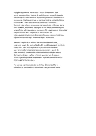 negligência por Marx. Nesse caso, a lacuna é importante. Sob
um de seus aspectos, a história do sociaHsmo em nosso século pode
ser considerada como a luta do movimento proletário contra a classe
camponesa. Esta luta continua, no plano da história, a luta ideológica,
no século XIX , entre o socialismo autoritário e o socialismo
libertário cujas origens camponesas e artesanais são evidentes. Mar x
tinha portanto, no material ideológico de seu tempo, elementos para
uma reflexão sobre o problema camponês. Ma s a vontade de sistematizar
simplificou tudo. Esta simpHficação ia custar caro aos
kulaks, que constituíam mais de cinco milhões de exceções históricas,
logo reconduzidas à regra pela morte e pela deportação.
A mesma simplificação desviou Mar x do fenômeno nacional,
no próprio século das nacionalidades. Ele acreditou que pelo comércio
e pela troca, pela própria proletarização, cairiam as barreiras.
Ma s foram as barreiras nacionais que provocaram a queda do
ideal proletário. A luta das nacionalidades revelou-se pelo menos
tão importante para explicar a história quanto a luta de classes.
Mas a nação não pode ser inteiramente explicada pela economia; o
sistema, portanto, ignorou-a.
Por sua vez, o proletariado não se alinhou. O temor de Mar x
confirmou-se inicialmente: o reformismo e a ação sindical obtive
 
