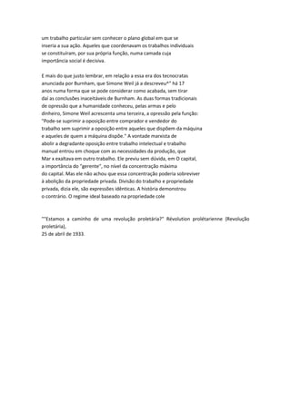 um trabalho particular sem conhecer o plano global em que se
inseria a sua ação. Aqueles que coordenavam os trabalhos individuais
se constituíram, por sua própria função, numa camada cuja
importância social é decisiva.
E mais do que justo lembrar, em relação a essa era dos tecnocratas
anunciada por Burnham, que Simone Weil já a descreveu^" há 17
anos numa forma que se pode considerar como acabada, sem tirar
daí as conclusões inaceitáveis de Burnham. As duas formas tradicionais
de opressão que a humanidade conheceu, pelas armas e pelo
dinheiro, Simone Weil acrescenta uma terceira, a opressão pela função:
"Pode-se suprimir a oposição entre comprador e vendedor do
trabalho sem suprimir a oposição entre aqueles que dispõem da máquina
e aqueles de quem a máquina dispõe." A vontade marxista de
abolir a degradante oposição entre trabalho intelectual e trabalho
manual entrou em choque com as necessidades da produção, que
Mar x exaltava em outro trabalho. Ele previu sem dúvida, em O capital,
a importância do "gerente", no nível da concentração máxima
do capital. Mas ele não achou que essa concentração poderia sobreviver
à abolição da propriedade privada. Divisão do trabalho e propriedade
privada, dizia ele, são expressões idênticas. A história demonstrou
o contrário. O regime ideal baseado na propriedade cole
""Estamos a caminho de uma revolução proletária?" Révolution prolétarienne {Revolução
proletária),
25 de abril de 1933.
 