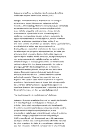 tiva queria ser definido como justiça mais eletricidade. E m última
instância ele é apenas a eletricidade, menos a justiça.
Até agora a idéia de uma missão do proletariado não conseguiu
encarnar-se na história; isto resume o malogro da profecia
marxista. A falência da Segunda Internacional provou que o proletariado
estava determinado por algo mais que sua condição econômica,
e que ele tinha uma pátria, contrariamente à famosa fórmula.
E m sua maioria, o proletariado aceitou ou tolerou a guerra e
colaborou, a contragosto ou não, com os furores nacionalistas da
época. Mar x entendia que as classes operárias, antes de triunfarem,
deveriam ter adquirido capacidade jurídica e política. O seu
erro reside somente em acreditar que a extrema miséria e, particularmente,
a miséria industrial podiam levar à maturidade política.
E certo, aliás, que a capacidade revolucionária das massas operárias
foi refreada pela decapitação da revolução libertária, durante e após
a Comuna. Afinal, o marxismo dominou facilmente o movimento
operário a partir de 1872, devido, sem dúvida, à sua grandeza própria,
mas também porque a única tradição sociahsta que poderia
enfrentá-lo afogou-se no sangue; praticamente não havia marxistas
na insurreição de 1871. Essa depuração automática da revolução
prosseguiu, por obra dos Estados policiais, até os nossos dias.
Cada vez mais a revolução se viu entregue aos seus burocratas e
aos seus doutrinadores, por um lado, e, por outro, às massas
enfraquecidas e desorientadas. Quando a elite revolucionária é
guilhotinada e se deixa Talleyrand viver, quem iria opor-se a
Napoleão.? Ma s a essas razões históricas somam-se as exigências
econômicas. E preciso ler os textos de Simone Weil sobre a condição
do operário de fábrica^' para saber a que ponto de esgotamento
moral e de desespero silencioso pode levar a racionalização do trabalho.
Simone Weil tem razão em dizer que a condição operária é
'^La Condition ouvrière (A condição operária'), Gallimard.
duas vezes desumana, privada de dinheiro e, em seguida, de dignidade.
U m trabalho pelo qual o indivíduo pode se interessar, um
trabalho criativo, ainda que mal remunerado, não degrada a vida.
O socialismo industrial nada fez de essencial para a condição operária,
porque não tocou no próprio princípio da produção e da
organização do trabalho, que, pelo contrário, ele exaltou. O socialismo
industrial conseguiu propor ao trabalhador uma justificação
histórica que não vale mais do que aquela que reside na promessa
de alegrias celestiais para aquele que morre no sofrimento; ele nunca
lhe ofereceu a alegria do criador. A forma política da sociedade não
está mais em questão neste nível, e sim os credos de uma civihzação
 