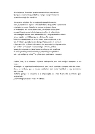 técnica da qual dependem igualmente capitalismo e socialismo.
Qualquer pensamento que não faça avançar esse problema mal
toca no infortúnio dos operários.
Unicamente pelo jogo das forças econômicas admiradas por
Marx, o proletariado rejeitou a missão histórica da qual Mar x justamente
o havia encarregado. Desculpa-se o seu erro porque, diante
do aviltamento das classes dominantes, um homem preocupado
com a civilização procura, instintivamente, elites de substituição.
Mas tal exigência não é em si mesma criativa. A burguesia revolucionária
tomou o poder em 1789 porque já o detinha. Na época,
como diz Jules Monnerot, o direito estava atrasado em relação ao
fato. O fato era que a burguesia já dispunha de postos de comando
e do novo poder, o dinheiro. O mesmo não aconteceu com o proletariado,
que contava apenas com suas esperanças e miséria, onde a
burguesia o manteve. A classe burguesa aviltou-se por uma febre
de produção e de poderio material; a própria organização dessa
febre não podia criar elites.*^ A crítica desta organização e o desen
^^Lenin, aliás, foi o primeiro a registrar esta verdade, mas sem amargura aparente. Se sua
frase é
terrível para as esperanças revolucionárias, ela o é mais ainda para o próprio Lenin. Ele ousou
dizer, na verdade, que as massas aceitariam com maior facilidade o seu centralismo
burocrático e
ditatorial porque "a disciplina e a organização são mais facümente assimiladas pelo
proletariado
justamente graças a essa escola de fábrica".
 
