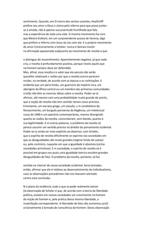 sentimento. Quando, em O morro dos ventos uivantes, Heathcliff
prefere seu amor a Deus e clama pelo inferno para que possa juntar-
se à amada, não é apenas sua juventude humilhada que fala,
mas a experiência de toda uma vida. O mesmo movimento faz com
que Mestre Eckhart, em um surpreendente acesso de heresia, diga
que prefere o inferno com Jesus ao céu sem ele. E o próprio movimento
do amor Contrariamente a Scheler, nunca é demais insistir
na afirmação apaixonada subjacente ao movimento de revolta e que
o distingue do ressentimento. Aparentemente negativa, já que nada
cria, a revolta é profundamente positiva, porque revela aquilo que
no homem sempre deve ser defendido.
Mas, afinal, essa revolta e o valor que ela veicula não serão
questões relativasA s razões por que a revolta ocorre parecem
mudar, na verdade, de acordo com as épocas e as civiHzações. E
evidente que um pária hindu, um guerreiro do império inca, um
aborígine da África central ou um membro das primeiras comunidades
cristãs não têm as mesmas idéias sobre a revolta. Poder-se-ia
afirmar, até mesmo com uma probabilidade muito grande de acerto,
que a noção de revolta não tem sentido nesses casos precisos.
Entretanto, um escravo grego, um vassalo, u m condottiere do
Renascimento, um burguês parisiense da Regência, um intelectual
russo de 1900 e um operário contemporâneo, mesmo divergindo
quanto às razões da revolta, concordariam, sem dúvida, quanto à
sua legitimidade. E m outras palavras, o problema da revolta só
parece assumir um sentido preciso no âmbito do pensamento ocidental.
Poder-se-ia ainda ser mais explícito ao observar, com Scheler,
que o espírito de revolta dificilmente se exprime nas sociedades em
que as desigualdades são muito grandes (regime hindu de castas)
ou, pelo contrário, naquelas em que a igualdade é absoluta (certas
sociedades primitivas). E m sociedade, o espírito de revolta só é
possível em grupos nos quais uma igualdade teórica encobre grandes
desigualdades de fato. O problema da revolta, portanto, só faz
sentido no interior de nossa sociedade ocidental. Seria tentador,
então, afirmar que ele é relativo ao desenvolvimento do individualismo,
caso as observações precedentes não nos tivessem alertado
contra esta conclusão.
N o plano da evidência, tudo o que se pode realmente extrair
(Ia observação de Scheler é que, de acordo com a teoria da liberdade
política, existem em nossas sociedades um crescimento no homem
da noção de homem e, pela prática dessa mesma liberdade, a
insatisfação correspondente. A liberdade de fato não aumentou prol)
orcionalmente à tomada de consciência do homem. Desta observação
 