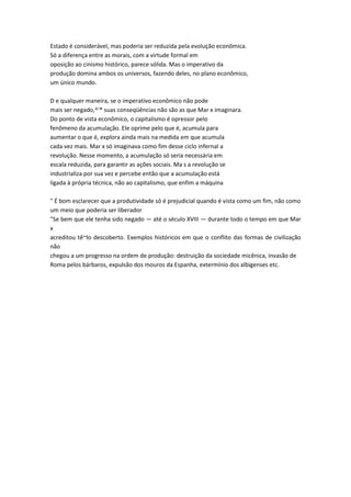 Estado é considerável, mas poderia ser reduzida pela evolução econômica.
Só a diferença entre as morais, com a virtude formal em
oposição ao cinismo histórico, parece sólida. Mas o imperativo da
produção domina ambos os universos, fazendo deles, no plano econômico,
um único mundo.
D e qualquer maneira, se o imperativo econômico não pode
mais ser negado,^'* suas conseqüências não são as que Mar x imaginara.
Do ponto de vista econômico, o capitalismo é opressor pelo
fenômeno da acumulação. Ele oprime pelo que é, acumula para
aumentar o que é, explora ainda mais na medida em que acumula
cada vez mais. Mar x só imaginava como fim desse ciclo infernal a
revolução. Nesse momento, a acumulação só seria necessária em
escala reduzida, para garantir as ações sociais. Ma s a revolução se
industrializa por sua vez e percebe então que a acumulação está
ligada à própria técnica, não ao capitalismo, que enfim a máquina
" É bom esclarecer que a produtividade só é prejudicial quando é vista como um fim, não como
um meio que poderia ser liberador
"Se bem que ele tenha sido negado — até o século XVIII — durante todo o tempo em que Mar
x
acreditou tê~lo descoberto. Exemplos históricos em que o conflito das formas de civilização
não
chegou a um progresso na ordem de produção: destruição da sociedade micênica, invasão de
Roma pelos bárbaros, expulsão dos mouros da Espanha, extermínio dos albigenses etc.
 