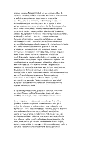 chama a máquina. Toda coletividade em luta tem necessidade de
acumular em vez de distribuir suas rendas. Ela acumula para aumentar
e, ao fazê-lo, aumenta o seu poder Burguesa ou socialista,
ela adia a justiça para mais tarde, em beneficio apenas do poder.
Ma s o poder se opõe a outros poderes. Ela se equipa, se arma,
porque os outros se armam e se equipam. Ela não deixa de acumular,
e não deixará nunca senão a partir do dia em que talvez venha a
reinar só no mundo. Para tanto, aliás, é preciso passar pela guerra.
Até este dia, o proletário mal recebe o necessário para sua subsistência.
A revolução é obrigada a construir, à custa de muitas vidas
humanas, o intermediário industrial e capitalista que seu próprio
sistema exigia. A renda é substituída pelo sofrimento do homem.
A escravidão é então generalizada, as portas do céu continuam fechadas.
Esta é a lei econômica de um mundo que vive do culto da
produção, e a realidade é ainda mais sanguinária do que a lei. A
revolução, no impasse a que foi levada por seus inimigos burgueses
e por seus partidários niihstas, é a escravidão. A menos que
mude de princípios e de rumo, ela não tem outra saída a não ser as
revoltas servis, esmagadas no sangue, ou a horrenda esperança do
suicídio atômico. A vontade de poder, a luta niilista pela dominação
fizeram mais do que banir a utopia marxista. Esta por sua vez
tornou-se um fato histórico destinado a ser utilizado como os outros.
Ela, que queria dominar a história, aí se perdeu; que queria
subjugar todos os meios, reduziu-se a um meio, cinicamente manipulado
para os fins mais banais e sanguinários. O desenvolvimento
ininterrupto da produção não destruiu o sistema capitalista
em benefício da revolução. Ele destruiu igualmente a sociedadi'
burguesa e a sociedade revolucionária em benefício de um ídolo
que tem o focinho do poder
D e que modc) um socialismo, que se dizia científico, pôde entrar
em tal conflito com os fatos? A resposta é simples: ele não era
científico. Seu malogro decorre ao contrário de um método bas
tante ambíguo que se mostrava ao mesmo tempo determinista e
profético, dialético e dogmático. Se o espírito não é mais que o
reflexo das coisas, ele só pode antecipar a progressão delas pela
hipótese. Se a teoria é determinada pela economia, ela pode descrever
o passado da produção, mas não o seu futuro, que continua
apenas provável. A tarefa do materialismo histórico deve ser a de
estabelecer a crítica da sociedade atual; quanto à sociedade futura,
sem falhar ao espírito científico, ele só saberia fazer suposições. De
resto, não é por isso que seu livro fundamental se chama O capital,
e não^l revolução} Marx e os marxistas deixaram-se levar pela profecia
do futuro e do comunismo em detrimento de seus postulados
 