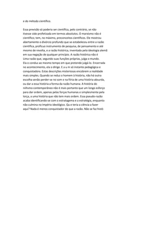 e do método científico.
Essa previsão só poderia ser científica, pelo contrário, se não
tivesse sido profetizada em termos absolutos. O marxismo não é
científico; tem, no máximo, preconceitos científicos. Ele mostrou
abertamente o divórcio profundo que se estabeleceu entre a razão
científica, profícuo instrumento de pesquisa, de pensamento e até
mesmo de revolta, e a razão histórica, inventada pela ideologia alemã
em sua negação de qualquer princípio. A razão histórica não é
Lima razão que, segundo suas funções próprias, julga o mundo.
Ela o conduz ao mesmo tempo em que pretende julgá-lo. Encerrada
no acontecimento, ela o dirige. E a u m só instante pedagógica e
conquistadora. Estas descrições misteriosas encobrem a realidade
mais simples. Quando se reduz o homem à história, não há outra
escolha senão perder-se no som e na fiíria de uma história absurda,
ou dar a essa história a forma da razão humana. A história do
niihsmo contemporâneo não é mais portanto que um longo esforço
para dar ordem, apenas pelas forças humanas e simplesmente pela
lorça, a uma história que não tem mais ordem. Essa pseudo-razão
acaba identificando-se com o estratagema e a estratégia, enquanto
não culmina no Império ideológico. Qu e teria a ciência a fazer
aqui? Nada é menos conquistador do que a razão. Não se faz histó
 