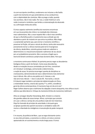 ria com escrúpulos científicos; condenamo-nos inclusive a não fazêla
a partir do momento em que pretendemos aí nos conduzirmos
com a objetividade dos cientistas. Não se prega a razão; quando
isso acontece, não é mais razão. Por isso, a razão histórica é uma
razão irracional e romântica, que lembra a sistematização do obcecado
ou a afirmação mística do verbo.
O único aspecto realmente científico do marxismo encontrase
em sua recusa prévia dos mitos e na revelação dos interesses
mais rudimentares. Ma s a esse respeito Mar x não é mais científico
do que La Rochefoucauld; e é justamente essa a atitude que ele
abandona a partir do instante em que entra na profecia. Não chega
a surpreender portanto que, para tornar o marxismo científico u
preservar tal ficção, útil para o século da ciência, tenha sido necessário
previamente tornar a ciência marxista pelo terror O progresso
da ciência, desde Marx, consistiu grosso modo em substituir o
determinismo e o mecanicismo bastante rudimentar de seu século
por um probabilismo provisório. Mar x escrevia a Engels que a
teoria de Darwin constituía a própria base da teoria deles. Para que
o marxismo continuasse infalível, foi portanto preciso negar as descobertas
biológicas feitas a partir de Darwin. Como essas descobertas,
desde as mutações bruscas constatadas por de Vries, consistiram
em introduzir na biologia, contrariando o determinismo,
a noção de acaso, foi preciso encarregar Lysenko de disciplinar os
cromossomos, demonstrando de novo o determinismo mais elementar
Isso é ridículo. Ma s dê-se uma polícia ao S r Homais, e ele
não será mais ridículo — isto é o século XX . Para tanto, o século
X X deverá negar também o princípio da indeterminação em física,
a relatividade restrita, a teoria dos quanta,^^ e, enfim, a tendência
geral da ciência contemporânea. O marxismo hoje em dia só é cien"
Roger Caillois observa que o stalinismo faz objeções à teoria áosquanta, mas utiliza a cicuii.i
atômica que dela decorre. Critique du marxisme {Crítica do marxismo), Gallimard.
tífico se conseguir desafiar Heisenberg, Bohr, Einstein e a maioria
dos grandes sábios do nosso tempo. Afinai, o princípio que consiste
em usar a ciência a serviço de uma profecia nada tem de misterioso.
Eleja foi chamado de princípio de autoridade; é ele quem guia
as Igrejas quando elas querem escravizar a verdadeira razão à fé
morta e a liberdade da inteligência à manutenção do poder temporal.
««
E m resumo, da profecia de Marx , que se ergue doravante contra
os seus dois princípios, a economia e a ciência, só resta o anúncio
apaixonado de um acontecimento a muito longo prazo. O único
 