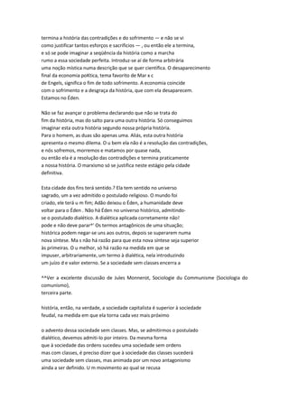 termina a história das contradições e do sofrimento — e não se vi
como justificar tantos esforços e sacrificios — , ou então ele a termina,
e só se pode imaginar a seqüência da história como a marcha
rumo a essa sociedade perfeita. Introduz-se aí de forma arbitrária
uma noção mística numa descrição que se quer científica. O desaparecimento
final da economia poKtica, tema favorito de Mar x c
de Engels, significa o fim de todo sofrimento. A economia coincide
com o sofrimento e a desgraça da história, que com ela desaparecem.
Estamos no Éden.
Não se faz avançar o problema declarando que não se trata do
fim da história, mas do salto para uma outra história. Só conseguimos
imaginar esta outra história segundo nossa própria história.
Para o homem, as duas são apenas uma. Aliás, esta outra história
apresenta o mesmo dilema. O u bem ela não é a resolução das contradições,
e nós sofremos, morremos e matamos por quase nada,
ou então ela é a resolução das contradições e termina praticamente
a nossa história. O marxismo só se justifica neste estágio pela cidade
definitiva.
Esta cidade dos fins terá sentido.? Ela tem sentido no universo
sagrado, um a vez admitido o postulado religioso. O mundo foi
criado, ele terá u m fim; Adão deixou o Éden, a humanidade deve
voltar para o Éden . Não há Éden no universo histórico, admitindo-
se o postulado dialético. A dialética aplicada corretamente não!
pode e não deve parar^' Os termos antagônicos de uma situação;
histórica podem negar-se uns aos outros, depois se superarem numa
nova síntese. Ma s não há razão para que esta nova síntese seja superior
às primeiras. O u melhor, só há razão na medida em que se
impuser, arbitrariamente, um termo à dialética, nela introduzindo
um juízo d e valor externo. Se a sociedade sem classes encerra a
^^Ver a excelente discussão de Jules Monnerot, Sociologie du Communisme {Sociologia do
comunismo),
terceira parte.
história, então, na verdade, a sociedade capitalista é superior à sociedade
feudal, na medida em que ela torna cada vez mais próximo
o advento dessa sociedade sem classes. Mas, se admitirmos o postulado
dialético, devemos admiti-lo por inteiro. Da mesma forma
que à sociedade das ordens sucedeu uma sociedade sem ordens
mas com classes, é preciso dizer que à sociedade das classes sucederá
uma sociedade sem classes, mas animada por um novo antagonismo
ainda a ser definido. U m movimento ao qual se recusa
 