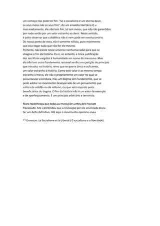 um começo não pode ter fim. "Se o socialismo é um eterno devir,
os seus meios são os seus fins", diz um ensaísta libertário.O u
mais exatamente, ele não tem fim, só tem meios, que não são garantidos
por nada senão por um valor estranho ao devir. Neste sentido,
é justo observar que a dialética não é nem pode ser revolucionária.
Do nosso ponto de vista, ela é somente niilista, puro movimento
que visa negar tudo que não for ele mesmo.
Portanto, não existe nesse universo nenhuma razão para que se
imagine o fim da história. Ela é, no entanto, a linica justificação
dos sacrifícios exigidos à humanidade em nome do marxismo. Mas
ela não tem outro fundamento razoável senão uma petição de princípio
que introduz na história, reino que se queria único e suficiente,
um valor estranho à história. Como este valor é ao mesmo tempo
estranho à moral, ele não é propriamente um valor no qual se
possa basear a conduta, mas um dogma sem fundamento, que se
pode adotar no movimento desesperado de um pensamento que
sufoca de solidão ou de niilismo, ou que será imposto pelos
beneficiários do dogma. O fim da história não é um valor de exemplo
e de aperfeiçoamento. É um princípio arbitrário e terrorista.
Marx reconheceu que todas as revoluções antes dele haviam
fracassado. Ma s pretendeu que a revolução por ele anunciada devia
ter um êxito definitivo. Até aqui o movimento operário viveu
^'^Ernestan. Le Socialisme et la Liberté ( 0 socialismo e a liberdade).
 