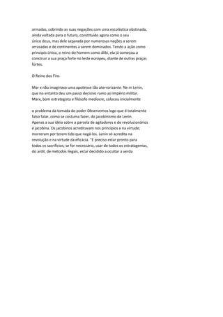 armadas, cobrindo as suas negações com uma escolástica obstinada,
ainda voltada para o futuro, constituído agora como o seu
único deus, mas dele separada por numerosas nações a serem
arrasadas e de continentes a serem dominados. Tendo a ação como
princípio único, o reino do homem como álibi, ela já começou a
construir a sua praça forte no leste europeu, diante de outras praças
fortes.
O Reino dos Fins
Mar x não imaginava uma apoteose tão aterrorizante. Ne m Lenin,
que no entanto deu um passo decisivo rumo ao Império militar.
Marx, bom estrategista e filósofo medíocre, colocou inicialmente
o problema da tomada do poder Observemos logo que é totalmente
falso falar, como se costuma fazer, do jacobinismo de Lenin.
Apenas a sua idéia sobre a parcela de agitadores e de revolucionários
é jacobina. Os jacobinos acreditavam nos princípios e na virtude;
morreram por terem tido que negá-los. Lenin só acredita na
revolução e na virtude da eficácia. "E preciso estar pronto para
todos os sacrifícios; se for necessário, usar de todos os estratagemas,
do ardil, de métodos ilegais, estar decidido a ocultar a verda
 