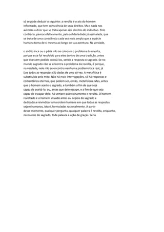 só se pode deduzir o seguinte: a revolta é o ato do homem
informado, que tem consciência de seus direitos. Ma s nada nos
autoriza a dizer que se trata apenas dos direitos do indivíduo. Pelo
contrário, parece efetivamente, pela solidariedade já assinalada, que
se trata de uma consciência cada vez mais ampla que a espécie
humana toma de si mesma ao longo de sua aventura. Na verdade,
o súdito inca ou o pária não se colocam o problema da revolta,
porque este foi resolvido para eles dentro de uma tradição, antes
que tivessem podido colocá-los, sendo a resposta o sagrado. Se no
mundo sagrado não se encontra o problema da revolta, é porque,
na verdade, nele não se encontra nenhuma problemática real, já
(jue todas as respostas são dadas de uma só vez. A metafísica é
substituída pelo mito. Não há mais interrogações, só há respostas e
comentários eternos, que podem ser, então, metafísicos. Mas, antes
que o homem aceite o sagrado, e também a fim de que seja
capaz de aceitá-lo, ou, antes que dele escape, e a fim de que seja
capaz de escapar dele, há sempre questionamento e revolta. O homem
revoltado é o homem situado antes ou depois do sagrado e
dedicado a reivindicar uma ordem humana em que todas as respostas
sejam humanas, isto é, formuladas racionalmente. A partir
desse momento, qualquer pergunta, qualquer palavra é revolta, enquanto,
no mundo do sagrado, toda palavra é ação de graças. Seria
 