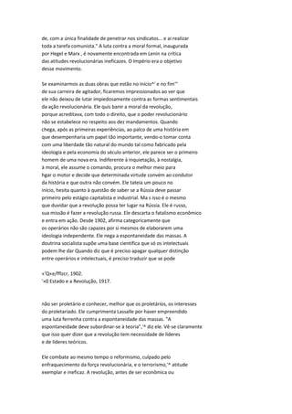 de, com a única finalidade de penetrar nos sindicatos... e ai realizar
toda a tarefa comunista." A luta contra a moral formal, inaugurada
por Hegel e Marx , é novamente encontrada em Lenin na crítica
das atitudes revolucionárias ineficazes. O Império era o objetivo
desse movimento.
Se examinarmos as duas obras que estão no início^' e no fim'"
de sua carreira de agitador, ficaremos impressionados ao ver que
ele não deixou de lutar impiedosamente contra as formas sentimentais
da ação revolucionária. Ele quis banir a moral da revolução,
porque acreditava, com todo o direito, que o poder revolucionário
não se estabelece no respeito aos dez mandamentos. Quando
chega, após as primeiras experiências, ao palco de uma história em
que desempenharia um papel tão importante, vendo-o tomar conta
com uma liberdade tão natural do mundo tal como fabricado pela
ideologia e pela economia do século anterior, ele parece ser o primeiro
homem de uma nova era. Indiferente à inquietação, à nostalgia,
à moral, ele assume o comando, procura o melhor meio para
hgar o motor e decide que determinada virtude convém ao condutor
da história e que outra não convém. Ele tateia um pouco no
início, hesita quanto à questão de saber se a Rússia deve passar
primeiro pelo estágio capitalista e industrial. Ma s isso é o mesmo
que duvidar que a revolução possa ter lugar na Rússia. Ele é russo,
sua missão é fazer a revolução russa. Ele descarta o fatalismo econômico
e entra em ação. Desde 1902, afirma categoricamente que
os operários não são capazes por si mesmos de elaborarem uma
ideologia independente. Ele nega a espontaneidade das massas. A
doutrina socialista supõe uma base científica que só os intelectuais
podem lhe dar Quando diz que é preciso apagar qualquer distinção
entre operários e intelectuais, é preciso traduzir que se pode
«'Q«e/fflzcr, 1902.
'»0 Estado e a Revolução, 1917.
não ser proletário e conhecer, melhor que os proletários, os interesses
do proletariado. Ele cumprimenta Lassalle por haver empreendido
uma luta ferrenha contra a espontaneidade das massas. "A
espontaneidade deve subordinar-se à teoria",'^ diz ele. Vê-se claramente
que isso quer dizer que a revolução tem necessidade de líderes
e de líderes teóricos.
Ele combate ao mesmo tempo o reformismo, culpado pelo
enfraquecimento da força revolucionária, e o terrorismo,'^ atitude
exemplar e ineficaz. A revolução, antes de ser econômica ou
 