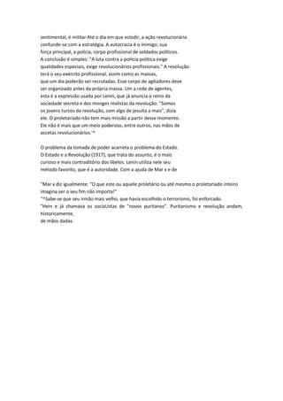 sentimental, é militar Até o dia em que eclodir, a ação revolucionária
confunde-se com a estratégia. A autocracia é o inimigo; sua
força principal, a polícia, corpo profissional de soldados políticos.
A conclusão é simples: "A luta contra a poHcia política exige
qualidades especiais, exige revolucionários profissionais." A revolução
terá o seu exército profissional, assim como as massas,
que um dia poderão ser recrutadas. Esse corpo de agitadores deve
ser organizado antes da própria massa. Um a rede de agentes,
esta é a expressão usada por Lenin, que já anuncia o reino da
sociedade secreta e dos monges realistas da revolução: "Somos
os jovens turcos da revolução, com algo de jesuíta a mais", dizia
ele. O proletariado não tem mais missão a partir desse momento.
Ele não é mais que um meio poderoso, entre outros, nas mãos de
ascetas revolucionários.'^
O problema da tomada de poder acarreta o problema do Estado.
O Estado e a Revolução (1917), que trata do assunto, é o mais
curioso e mais contraditório dos libelos. Lenin utiliza nele seu
método favorito, que é a autoridade. Com a ajuda de Mar x e de
"Mar x diz igualmente: "O que este ou aquele proletário ou até mesmo o proletariado inteiro
imagina ser o seu fim não importa!"
''^Sabe-se que seu irmão mais velho, que havia escolhido o terrorismo, foi enforcado.
"Hein e já chamava os sociaUstas de "novos puritanos". Puritanismo e revolução andam,
historicamente,
de mãos dadas.
 