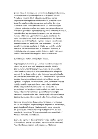 grande massa da população, do campesinato, da pequena burguesia,
dos semiproletários, para a organização da economia socialista".
A mudança é incontestável; o Estado provisório de Mar x c
Engels vê-se encarregado de uma nova missão, que corre o risco
de dar-lhe vida longa. Já encontramos a contradição do regime
stalinista às voltas com sua filosofia oficial. O u bem esse regime
realizou a sociedade socialista sem classes, e a manutenção de um
formidável aparelho de repressão não se justifica em termos marxistas,
ou então não o fez, comprovando-se neste caso que a doutrina
marxista está errada e, particularmente, que a socialização dos
meios de produção não significa o desaparecimento das classes,
Diante de sua doutrina oficial, o regime é obrigado a escolher: ela
é falsa ou ele a traiu. Na verdade, com Netchaiev e Tkatchev, c
Lassalle, inventor do socialismo de Estado, que Lenin fez triunfar
na Rússia, em detrimento de Marx. A partir desse momento, a
história das lutas internas do partido, de Lenin a Stalin, irá resumir-
se à luta entre a democracia operária e a ditadura mihtar e
burocrática; ou melhor, entre justiça e eficácia.
Julgamos por um momento que Lenin vai encontrar uma espécie
de concihação, ao vê-lo fazer o elogio das medidas tomadas
pela Comuna: funcionários elegíveis, demissíveis, remunerados
como operários, substituição da burocracia industrial pela gestão
operária direta. Surge um Lenin federalista, que louva a instituição
das comunas e sua representação. Ma s compreende-se rapidamente
que esse federalismo só é preconizado na medida em que ele
significa a abolição do parlamentarismo. Lenin, contra toda verdade
histórica, qualifica-o de centralismo e logo enfatiza a idéia da
ditadur a do proletariado, censurand o aos anarquistas sua
intransigência em relação ao Estado. Apoiada em Engels, intervém
neste ponto uma nova afirmação que justifica a manutenção
da ditadura do proletariado após a socialização, o desaparecimento
da classe burguesa e até mesmo a direção, finalmente conseguida,
da massa. A manutenção da autoridade terá agora os hmites que
lhe são traçados pelas próprias condições da produção. Por exemplo,
a deterioração definitiva do Estado coincidirá com o momento
em que se puder fornecer moradia gratuita para todos. E a fase
superior do comunismo: "A cada um segundo suas necessidades."
Até esse momento, haverá Estado.
Qual será a rapidez do desenvolvimento rumo a essa fase superior
do comunismo, na qual cada um terá segundo suas necessidades.?
"Isso nós não sabemos nem podemos saber... Não temos
 