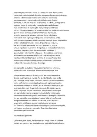 crescente prosperidade é visível. D e resto, dois anos depois, numa
conferência na Universidade Sverdlov, sob a pressão dos acontecimentos
externos e da realidade interna, Lenin fará uma observação
que deixa prever a manutenção indefinida do super-Estado
proletário. "Com esta máquina ou esta maça (o Estado), esmagaremos
qualquer forma de exploração, e quando na terra não houver
mais possibilidade de exploração, mais gente proprietária de
terras e fábricas, mais gente se empanturrando nas barbas dos esfomeados,
quando coisas como essas se tiverem tornado impossíveis,
só então poremos de lado essa máquina. Então, não havení
nem Estado nem exploração." Enquanto houver na terra, e não
mais em determinada sociedade, um tínico oprimido ou um proprietário,
então o Estado continuará a existir. Enquanto isso perdurar,
ele será obrigado a aumentar sua força para vencer, uma a
uma, as injustiças, os governos da injustiça, as nações obstinadamente
burguesas, os povos cegos aos seus próprios interesses. E
quando, sobre a terra enfim subjugada e depurada de adversários,
a última iniqüidade se tiver afogado no sangue dos justos e dos
injustos, então, tendo chegado ao limite de todas as forças, ídolo
monstruoso cobrindo o mundo inteiro, o Estado será sabiamente
reabsorvido na cidade silenciosa da justiça.
Sob a pressão, contudo inevitável, dos imperialismos adversos,
nasce com Lenin, na verdade, o imperialismo da justiça. Mas
o imperialismo, mesmo o da justiça, não tem outro fim senão a
derrota ou o Império do mundo. Até lá, não há outro meio a não
ser a injustiça. Desde então, a doutrina identifica-se definitivamente
com a profecia. Por uma justiça longínqua, ela legitima a injustiça
durante todo o tempo da história, ela se torna essa mistificação que
Lenin detestava mais do que tudo no mundo. Ela faz com que se
aceite a injustiça, o crime e a mentira, pela promessa do milagre.
Um a produção maior e um poder maior, trabalho ininterrupto,
sofrimento interminável, guerra permanente — e chegará o momento
em que a servidão generalizada no Império total se transformará
milagrosamente em seu oposto: o lazer livre, numa república
universal. A mistificação pseudo-revolucionária tem agora
sua fórmula: é preciso matar toda liberdade para conquistar o Império,
e o Império um dia será a hberdade. O caminho da unidade
passa então pela totalidade.
Totalidade e Julgamento
 totalidade, com efeito, não é mais que o antigo sonho de unidade
comum aos crentes e aos revoltados, mas projetado horizontalmente
 