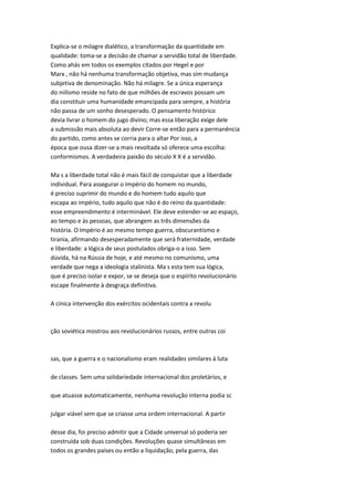 Explica-se o milagre dialético, a transformação da quantidade em
qualidade: toma-se a decisão de chamar a servidão total de liberdade.
Como ahás em todos os exemplos citados por Hegel e por
Marx , não há nenhuma transformação objetiva, mas sim mudança
subjetiva de denominação. Não há milagre. Se a única esperança
do niilismo reside no fato de que milhões de escravos possam um
dia constituir uma humanidade emancipada para sempre, a história
não passa de um sonho desesperado. O pensamento histórico
devia livrar o homem do jugo divino; mas essa liberação exige dele
a submissão mais absoluta ao devir Corre-se então para a permanência
do partido, como antes se corria para o altar Por isso, a
época que ousa dizer-se a mais revoltada só oferece uma escolha:
conformismos. A verdadeira paixão do século X X é a servidão.
Ma s a liberdade total não é mais fácil de conquistar que a liberdade
individual. Para assegurar o Império do homem no mundo,
é preciso suprimir do mundo e do homem tudo aquilo que
escapa ao império, tudo aquilo que não é do reino da quantidade:
esse empreendimento é interminável. Ele deve estender-se ao espaço,
ao tempo e às pessoas, que abrangem as três dimensões da
história. O Império é ao mesmo tempo guerra, obscurantismo e
tirania, afirmando desesperadamente que será fraternidade, verdade
e liberdade: a lógica de seus postulados obriga-o a isso. Sem
dúvida, há na Rússia de hoje, e até mesmo no comunismo, uma
verdade que nega a ideologia stalinista. Ma s esta tem sua lógica,
que é preciso isolar e expor, se se deseja que o espírito revolucionário
escape finalmente à desgraça definitiva.
A cínica intervenção dos exércitos ocidentais contra a revolu
ção soviética mostrou aos revolucionários russos, entre outras coi
sas, que a guerra e o nacionalismo eram realidades similares à luta
de classes. Sem uma solidariedade internacional dos proletários, e
que atuasse automaticamente, nenhuma revolução interna podia sc
julgar viável sem que se criasse uma ordem internacional. A partir
desse dia, foi preciso admitir que a Cidade universal só poderia ser
construída sob duas condições. Revoluções quase simultâneas em
todos os grandes países ou então a liquidação, pela guerra, das
 