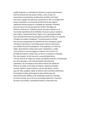 nações burguesas; a revolução permanente ou a guerra permanente.
O primeiro ponto de vista quase triunfou, como se sabe. Os
movimentos revolucionários da Alemanha, da Itália e da França
marcaram o apogeu da esperança revolucionária. Ma s o esmagamento
dessas revoluções e o consecutivo fortalecimento dos regimes
capitalistas fizeram da guerra a realidade da revolução. A filosofia
das luzes levou à Europa do toque de recolher Pela lógica da
história e da doutrina, a Cidade universal, que devia reaHzar-se na
insurreição espontânea dos humilhados, foi pouco a pouco recoberta
pelo Império, imposto pela força. Engels, com a aprovação de Marx,
havia aceitado friamente essa perspectiva quando escreveu, em resposta
2,0 Apelo aos eslavos, de Bakunin: "A próxima guerra mundial
fará com que desapareçam da superfície da terra não apenas classes
e dinastias reacionárias, mas também povos inteiros reacionários.
Isso também faz parte do progresso." Esse progresso, na mente de
Engels, devia eliminar a Rússia dos czares. Atualmente, a nação
russa inverteu o rumo do progresso. A guerra, fria e morna, é a
servidão do Império mundial. Mas, ao tornar-se imperial, a revolução
fica num impasse. Se não renunciar a seus princípios falsos,
a fim de retornar às origens da revolta, ela significa somente a manutenção,
por várias gerações, e até a decomposição espontânea do
capitalismo, de uma ditadura total sobre centenas de milhões de
homens; ou então, se ela quiser precipitar o advento da Cidade
humana, significa a guerra atômica, que ela não deseja e finda a
qual, de resto, qualquer cidade só existiria sobre escombros definitivos.
A revolução mundial, pela própria lei dessa história que ela
imprudentemente deificou, está condenada à polícia ou à bomba.
Ao mesmo tempo, ela se vê numa contradição adicional. O sacrifício
da moral e da virtude, a aceitação de todos os meios que cons
 