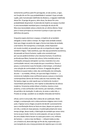 tantemente justificou pelo fim perseguido, só são aceitos, a rigor,
em função de um fim cuja probabilidade é razoável. A paz armada
supõe, pela manutenção indefinida da ditadura, a negação indefinida
desse fim. O perigo de guerra, além disso, faz desse fim uma
probabilidade desprezível. A extensão do Império ao espaço mundial
é uma necessidade inevitável para a revolução do século XX.
Mas essa necessidade coloca-a diante de um último dilema: forjar
para si novos princípios ou renunciar à justiça e à paz cujo reino
definitivo ela queria.
Enquanto espera dominar o espaço, o Império vê-se também
obrigado a reinar sobre o tempo. Ao negar toda verdade estável,
teve que chegar ao ponto de negar a forma mais baixa da verdade,
a da história. Ele transportou a revolução, ainda impossível
em escala mundial, ao passado que ele se empenha em negar. Isso
também é lógico. Toda coerência, que não seja puramente econômica,
do passado ao futuro humano, supõe uma constante que
por sua vez poderia lembrar uma natureza humana. A coerência
profunda que Marx, homem de cultura, tinha mantido entre as
civihzações ameaçava extrapolar sua tese, trazendo à luz uma
continuidade natural, mais ampla do que a econômica. Pouco a
pouco, o comunismo russo foi levado a interromper, a introduzir
uma solução de continuidade no futuro. A negação dos gênios
heréticos (e quase todos o são), das contribuições da civilização,
da arte — na medida, infinita, em que esta foge à história — , a
renúncia às tradições vivas confinaram pouco a pouco o marxismo
contemporâneo dentro de hmites cada vez mais estreitos. Não
lhe bastou negar ou calar aquilo que na história do mundo é
inassimilável pela doutrina, nem rejeitar as descobertas da ciência
moderna. Foi preciso ainda refazer a história, mesmo a mais
próxima, a mais conhecida e até mesmo, por exemplo, a história
do partido e da revolução. A cada ano, às vezes a cada mês, o
Pravda se corrige, sucedem-se as edições retocadas da história
oficial, Lenin é censurado, Mar x deixa de ser publicado. Neste
estágio, a comparação com o obscurantismo religioso nem é mais
justa. A Igreja nunca chegou ao ponto de decidir sucessivamente
que a manifestação divina se fazia em duas, depois em quatro ou
em três, e ainda em duas pessoas. A aceleração própria de nosso
tempo atinge, desse modo, a fabricação da verdade que nesse ritmo
torna-se pura ilusão. Como no conto popular, em que os teares
de uma cidade inteira teciam no vazio para vestir o rei, milhares
de homens — como o tear da fábula — refazem todos os dias
um a história vã, destruída logo ao fim do dia, esperando que a
voz tranqüila de uma criança proclame de repente que o rei está
 