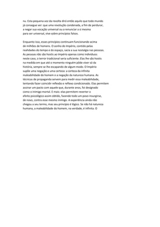 nu. Esta pequena voz da revolta dirá então aquilo que todo mundo
já consegue ver: que uma revolução condenada, a fim de perdurar,
a negar sua vocação universal ou a renunciar a si mesma
para ser universal, vive sobre princípios falsos.
Enquanto isso, esses princípios continuam funcionando acima
de milhões de homens. O sonho do Império, contido pelas
reahdades do tempo e do espaço, sacia a sua nostalgia nas pessoas.
As pessoas não são hostis ao Império apenas como indivíduos:
neste caso, o terror tradicional seria suficiente. Elas lhe são hostis
na medida em que até o momento ninguém pôde viver só da
história, sempre se lhe escapando de algum modo. O Império
supõe uma negação e uma certeza: a certeza da infinita
maleabihdade do homem e a negação da natureza humana. As
técnicas de propaganda servem para medir essa maleabihdade,
tentando fazer coincidir reflexão e reflexo condicionado. Elas permitem
assinar um pacto com aquele que, durante anos, foi designado
como o inimigo mortal. E mais: elas permitem reverter o
efeito psicológico assim obtido, fazendo todo um povo insurgirse,
de novo, contra esse mesmo inimigo. A experiência ainda não
chegou a seu termo, mas seu princípio é lógico. Se não há natureza
humana, a maleabilidade do homem, na verdade, é infinita. O
 