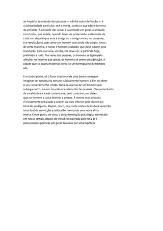 ao Império. A amizade das pessoas — não há outra definição — é
a sohdariedade particular, até a morte, contra o que não é do reino
da amizade. A amizade das coisas é a amizade em geral, a amizade
com todos, que supõe, quando deve ser preservada, a denúncia de
cada um. Aquele que ama a amiga ou o amigo ama-o no presente,
e a revolução só quer amar um homem que ainda não surgiu. Amar,
de certa maneira, é matar o homem acabado, que deve nascer pela
revolução. Para que viva, um dia, ele deve ser, a partir de hoje,
preferido a tudo. N o reino das pessoas, os homens se ligam pela
afeição; no Império das coisas, os homens se unem pela delação. A
cidade que se queria fraternal torna-se um formigueiro de homens
sós.
E m outro plano, só o furor irracional de uma besta consegue
imaginar ser necessário torturar sádicamente homens a fim de obter
o seu consentimento. Então, trata-se apenas de um homem que
subjuga outro, em um imundo acasalamento de pessoas. O representante
da totalidade racional contenta-se, pelo contrário, em deixar
que no homem a coisa domine a pessoa. A mente mais elevada
é inicialmente rebaixada à ordem da mais inferior pela técnica po-
Ucial do amálgama. Depois, cinco, dez, vinte noites de insônia vencerão
uma ilusória convicção e colocarão no mundo uma nova alma
morta. Deste ponto de vista, a única revolução psicológica conhecida
em nosso tempo, depois de Freud, foi operada pelo NKV D e
pelas polícias políticas em geral. Guiadas por uma hipótese
 
