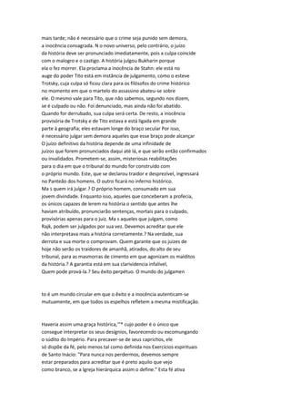 mais tarde; não é necessário que o crime seja punido sem demora,
a inocência consagrada. N o novo universo, pelo contrário, o juízo
da história deve ser pronunciado imediatamente, pois a culpa coincide
com o malogro e o castigo. A história julgou Bukharin porque
ela o fez morrer. Ela proclama a inocência de Stahn: ele está no
auge do poder Tito está em instância de julgamento, como o esteve
Trotsky, cuja culpa só ficou clara para os filósofos do crime histórico
no momento em que o martelo do assassino abateu-se sobre
ele. O mesmo vale para Tito, que não sabemos, segundo nos dizem,
se é culpado ou não. Foi denunciado, mas ainda não foi abatido.
Quando for derrubado, sua culpa será certa. De resto, a inocência
provisória de Trotsky e de Tito estava e está ligada em grande
parte à geografia; eles estavam longe do braço secular Por isso,
é necessário julgar sem demora aqueles que esse braço pode alcançar
O juízo definitivo da história depende de uma infinidade de
juízos que forem pronunciados daqui até lá, e que serão então confirmados
ou invalidados. Prometem-se, assim, misteriosas reabilitações
para o dia em que o tribunal do mundo for construído com
o próprio mundo. Este, que se declarou traidor e desprezível, ingressará
no Panteão dos homens. O outro ficará no inferno histórico.
Ma s quem irá julgar.? O próprio homem, consumado em sua
jovem divindade. Enquanto isso, aqueles que conceberam a profecia,
os únicos capazes de lerem na história o sentido que antes lhe
haviam atribuído, pronunciarão sentenças, mortais para o culpado,
provisórias apenas para o juiz. Ma s aqueles que julgam, como
Rajk, podem ser julgados por sua vez. Devemos acreditar que ele
não interpretava mais a história corretamente.? Na verdade, sua
derrota e sua morte o comprovam. Quem garante que os juizes de
hoje não serão os traidores de amanhã, atirados, do alto de seu
tribunal, para as masmorras de cimento em que agonizam os malditos
da história.? A garantia está em sua clarividencia infalível,
Quem pode prová-la.? Seu êxito perpétuo. O mundo do julgamen
to é um mundo circular em que o êxito e a inocência autenticam-se
mutuamente, em que todos os espelhos refletem a mesma mistificação.
Haveria assim uma graça histórica,'"* cujo poder é o único que
consegue interpretar os seus desígnios, favorecendo ou excomungando
o súdito do Império. Para precaver-se de seus caprichos, ele
só dispõe da fé, pelo menos tal como definida nos Exercícios espirituais
de Santo Inácio: "Para nunca nos perdermos, devemos sempre
estar preparados para acreditar que é preto aquilo que vejo
como branco, se a Igreja hierárquica assim o define." Esta fé ativa
 