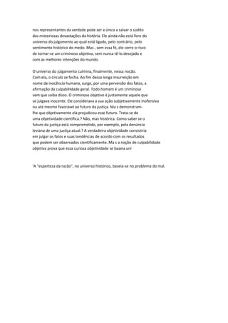 nos representantes da verdade pode ser a única a salvar o súdito
das misteriosas devastações da história. Ele ainda não está livre do
universo do julgamento ao qual está ligado, pelo contrário, pelo
sentimento histórico do medo. Mas , sem essa fé, ele corre o risco
de tornar-se um criminoso objetivo, sem nunca tê-lo desejado e
com as melhores intenções do mundo.
O universo do julgamento culmina, finalmente, nessa noção.
Com ela, o círculo se fecha. Ao fim dessa longa insurreição em
nome da inocência humana, surge, por uma perversão dos fatos, a
afirmação da culpabiHdade geral. Todo homem é um criminoso
sem que saiba disso. O criminoso objetivo é justamente aquele que
se julgava inocente. Ele considerava a sua ação subjetivamente inofensiva
ou até mesmo favorável ao futuro da justiça. Ma s demonstram-
lhe que objetivamente ela prejudicou esse futuro. Trata-se de
uma objetividade científica.? Não, mas histórica. Como saber se o
futuro da justiça está comprometido, por exemplo, pela denúncia
leviana de uma justiça atual.? A verdadeira objetividade consistiria
em julgar os fatos e suas tendências de acordo com os resultados
que podem ser observados cientificamente. Ma s a noção de culpabilidade
objetiva prova que essa curiosa objetividade se baseia uni
'A "esperteza da razão", no universo histórico, baseia-se no problema do mal.
 