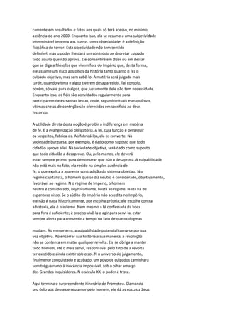 camente em resultados e fatos aos quais só terá acesso, no mínimo,
a ciência do ano 2000. Enquanto isso, ela se resume a uma subjetividade
interminável imposta aos outros como objetividade: é a definição
filosófica do terror. Esta objetividade não tem sentido
definível, mas o poder lhe dará um conteúdo ao decretar culpado
tudo aquilo que não aprova. Ele consentirá em dizer ou em deixar
que se diga a filósofos que vivem fora do Império que, desta forma,
ele assume um risco aos olhos da história tanto quanto o fez o
culpado objetivo, mas sem sabê-lo. A matéria será julgada mais
tarde, quando vítima e algoz tiverem desaparecido. Tal consolo,
porém, só vale para o algoz, que justamente dele não tem necessidade.
Enquanto isso, os fiéis são convidados regularmente para
participarem de estranhas festas, onde, segundo rituais escrupulosos,
vítimas cheias de contrição são oferecidas em sacrifício ao deus
histórico.
A utilidade direta desta noção é proibir a indiferença em matéria
de fé. E a evangelização obrigatória. A lei, cuja função é perseguir
os suspeitos, fabrica-os. Ao fabricá-los, ela os converte. Na
sociedade burguesa, por exemplo, é dado como suposto que todo
cidadão aprove a lei. Na sociedade objetiva, será dado como suposto
que todo cidadão a desaprove. Ou, pelo menos, ele deverá
estar sempre pronto para demonstrar que não a desaprova. A culpabilidade
não está mais no fato, ela reside na simples ausência de
fé, o que explica a aparente contradição do sistema objetivo. N o
regime capitalista, o homem que se diz neutro é considerado, objetivamente,
favorável ao regime. N o regime de Império, o homem
neutro é considerado, objetivamente, hostil ao regime. Nada há de
espantoso nisso. Se o súdito do Império não acredita no Império,
ele não é nada historicamente, por escolha própria; ele escolhe contra
a história, ele é blasfemo. Nem mesmo a fé confessada da boca
para fora é suficiente; é preciso vivê-la e agir para servi-la, estar
sempre alerta para consentir a tempo no fato de que os dogmas
mudam. Ao menor erro, a culpabihdade potencial torna-se por sua
vez objetiva. Ao encerrar sua história a sua maneira, a revolução
não se contenta em matar qualquer revolta. Ela se obriga a manter
todo homem, até o mais servil, responsável pelo fato de a revolta
ter existido e ainda existir sob o sol. N o universo do julgamento,
finalmente conquistado e acabado, um povo de culpados caminhará
sem trégua rumo à inocência impossível, sob o olhar amargo
dos Grandes Inquisidores. N o século XX, o poder é triste.
Aqui termina o surpreendente itinerário de Prometeu. Clamando
seu ódio aos deuses e seu amor pelo homem, ele dá as costas a Zeus
 