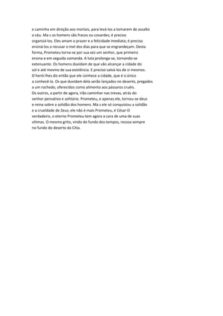 e caminha em direção aos mortais, para levá-los a tomarem de assalto
o céu. Ma s os homens são fracos ou covardes; é preciso
organizá-los. Eles amam o prazer e a felicidade imediata; é preciso
ensiná-los a recusar o mel dos dias para que se engrandeçam. Desta
forma, Prometeu torna-se por sua vez um senhor, que primeiro
ensina e em seguida comanda. A luta prolonga-se, tornando-se
extenuante. Os homens duvidam de que vão alcançar a cidade do
sol e até mesmo de sua existência. E preciso salvá-los de si mesmos.
O herói lhes diz então que ele conhece a cidade, que é o único
a conhecê-la. Os que duvidam dela serão lançados no deserto, pregados
a um rochedo, oferecidos como alimento aos pássaros cruéis.
Os outros, a partir de agora, irão caminhar nas trevas, atrás do
senhor pensativo e sohtário. Prometeu, e apenas ele, tornou-se deus
e reina sobre a solidão dos homens. Ma s ele só conquistou a solidão
e a crueldade de Zeus; ele não é mais Prometeu, é César O
verdadeiro, o eterno Prometeu tem agora a cara de uma de suas
vítimas. O mesmo grito, vindo do fundo dos tempos, ressoa sempre
no fundo do deserto da Cítia.
 