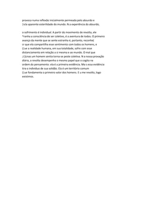 provoca numa reflexão inicialmente permeada pelo absurdo e
|icla aparente esterilidade do mundo. N a experiência do absurdo,
o sofrimento é individual. A partir do movimento de revolta, ele
^ranha a consciência de ser coletivo, é a aventura de todos. O primeiro
avanço da mente que se sente estranha é, portanto, reconhe(
cr que ela compartilha esse sentimento com todos os homens, e
(|ue a realidade humana, em sua totalidade, sofre com esse
distanciamento em relação a si mesma e ao mundo. O mal que
;i|)cnas um homem sentia torna-se peste coletiva. N a nossa provação
diária, a revolta desempenha o mesmo papel que o cogito na
ordem do pensamento: ela é a primeira evidência. Ma s essa evidência
tira o indivíduo de sua solidão. Ela é um território comum
(|ue fondamenta o primeiro valor dos homens. E u me revolto, logo
existimos.
 