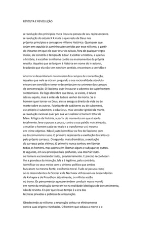 REVOLTA E REVOLUÇÃO
A revolução dos princípios mata Deus na pessoa de seu representante.
A revolução do século X X mata o que resta de Deus nos
próprios princípios e consagra o niilismo histórico. Quaisquer que
sejam em seguida os caminhos percorridos por esse niilismo, a partir
do instante em que ele quer criar no século, fora de qualquer regra
moral, ele constrói o templo de César. Escolher a história, e apenas
a história, é escolher o niihsmo contra os ensinamentos da própria
revolta. Aqueles que se lançam à história em nome do irracional,
bradando que ela não tem nenhum sentido, encontram a servidão e
o terror e desembocam no universo dos campos de concentração,
Aqueles que nela se atiram pregando a sua racionalidade absoluta
encontram servidão e terror e desembocam no universo dos campos
de concentração. O fascismo quer instaurar o advento do superhomem
nietzschiano. Ele logo descobre que Deus, se existe, é talvez
isto ou aquilo, mas é antes de tudo o senhor da morte. Se o
homem quer tornar-se Deus, ele se arroga o direito de vida ou de
morte sobre os outros. Fabricante de cadáveres ou de subomens,
ele próprio é subomem, e não Deus, mas servidor ignóbil da morte.
A revolução racional quer por sua vez reahzar o homem total de
Marx. A lógica da história, a partir do momento em que é aceila
totalmente, leva-a pouco a pouco, contra a sua paixão mais elevada,
a mutilar o homem cada vez mais e a transformar a si mesma
em crime objetivo. Não é justo identificar os fins do fascismo com
os do comunismo russo. O primeiro representa a exaltação do carrasco
pelo próprio carrasco. O segundo, mais dramático, a exaltação
do carrasco pelas vítimas. O primeiro nunca sonhou em libertar
todos os homens, mas apenas em libertar alguns e subjugar os outros.
O segundo, em seu princípio mais profundo, visa libertar todos
os homens escravizando todos, provisoriamente. E preciso reconhecer-
lhe a grandeza da intenção. Ma s é legítimo, pelo contrário,
identificar os seus meios com o cinismo político que ambos
buscaram na mesma fonte, o niihsmo moral. Tudo se passou como
se os descendentes de Stirner e de Nechaiev utihzassem os descendentes
de Kahayev e de Proudhon. Atualmente, os niilistas estão
no trono. Os pensamentos que pretendem conduzir nosso mundo
em nome da revolução tornaram-se na realidade ideologias de consentimento,
não de revolta. Eis por que nosso tempo é a era das
técnicas privadas e públicas de aniquilação.
Obedecendo ao niilismo, a revolução voltou-se efetivamente
contra suas origens revoltadas. O homem que odiava a morte e o
 