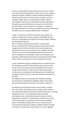 absoluto. A destruição do homem afirma ainda o homem. O terror
e os campos de concentração são os meios extremos que o homem
ütihza para escapar à sohdão. A sede de unidade deve efetuar-se,
mesmo na cova comum. Se matam homens, é porque recusam a
condição mortal e querem a imortalidade para todos. Logo, de
certa maneira, eles se matam. Mas provam ao mesmo tempo que
não podem prescindir do homem; eles saciam uma terrível fome
de fraternidade. "A criatura deve ter uma alegria e, quando não
tem alegria, precisa de uma criatura." Aqueles que recusam o sofrimento
de existir e de morrer querem então dominar "A solidão é
o poder", diz Sade. Para milhares de solitários hoje o poder, por
significar o sofrimento do outro, confessa a necessidade do outro.
O terror é a homenagem que solitários rancorosos acabam rendendo
à fraternidade dos homens.
Ma s se o niilismo não existe, tenta existir, e isto basta para
tornar o mundo deserto. Essa loucura deu ao nosso tempo sua face
repugnante. A terra do humanismo tornou-se esta Europa, terra
desumana. Ma s este é o nosso tempo; como renegá-lo.? Se nossa
história é nosso inferno, não saberíamos desviar-lhe o rosto. Tal
horror não pode ser escamoteado, ele deve ser assumido para ser
superado, e pelas mesmas pessoas que o vivenciaram de forma lúcida,
não por quem, ao provocá-lo, se acha no direito de pronunciar
o juízo. Semelhante planta só conseguiu brotar num espesso húmus
de iniquidades acumuladas. No extremo de uma luta até a morte
em que a loucura do século mistura indistintamente os homens, o
inimigo continua sendo o inimigo fraterno. Mesmo denunciado
em seus erros, ele não pode ser nem desprezado nem odiado: hoje
a desgraça é a pátria comum, o único reino terrestre que cumpriu a
promessa.
A nostalgia do repouso e da paz deve ser ela própria rejeitada;
ela coincide com a aceitação da iniqüidade. Aqueles que choram
pelas sociedades felizes que encontram na história, confessam o
que desejam: não o alívio da miséria, mas seu silêncio. Louvado
seja, ao contrário, este tempo em que a miséria clama e retarda o
sono dos saciados! Maistre já falava do "sermão terrível que a revolução
pregava para os reis". Ela o prega atualmente, e de modo
mais urgente ainda, às elites desonradas desta época. E preciso
esperar por este sermão. E m toda palavra e em todo ato, por mais
criminoso que seja, jaz a promessa de um valor que precisamos
buscar e revelar Não se pode prever o futuro e é possível que o
renascimento seja impossível. Embora a dialética histórica seja falsa
e criminosa, o mundo, afinal, pode reahzar-se no crime, seguindo
 