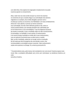 uma idéia falsa. Esta espécie de resignação é simplesmente recusada:
é preciso apostar no renascimento.
Ahás, nada mais nos resta senão renascer ou morrer Se estamos
no momento em que a revolta chega à sua contradição mais extrema
negando-se a si própria, ela é então obrigada a perecer com o
mundo que suscitou ou encontrar uma fidelidade e um novo arrebatamento.
Antes de ir mais adiante, é preciso ao menos esclarecer
essa contradição. Ela não é bem definida quando se diz, como os
nossos existencialistas, por exemplo (também eles submetidos por
ora ao historicismo e suas contradições),'^ que há progresso ao passar
da revolta à revolução, e que o revoltado nada é se não é revolucionário.
A contradição, na reahdade, é mais restrita. O revolucionário
é ao mesmo tempo revoltado ou então não é mais revolucionário,
mas sim policial e funcionário que se volta contra a revolta.
Mas, se ele é revoltado, acaba por se insurgir contra a revolução.
De tal modo que não há progresso de uma atitude a outra, mas
simultaneidade e contradição sempre crescente. Todo revolucionário
acaba como opressor ou herege. N o universo puramente his
" O existencialismo ateu, pelo menos, tem vontade de criar uma moral. É preciso esperar esta
moral. Mas a verdadeira dificuldade será criá-la sem reintroduzir na existência histórica um
valor
estranho à história.
 