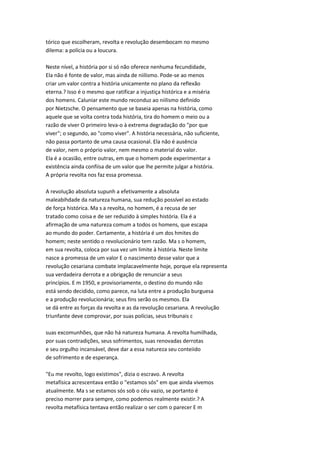 tórico que escolheram, revolta e revolução desembocam no mesmo
dilema: a polícia ou a loucura.
Neste nível, a história por si só não oferece nenhuma fecundidade,
Ela não é fonte de valor, mas ainda de niilismo. Pode-se ao menos
criar um valor contra a história unicamente no plano da reflexão
eterna.? Isso é o mesmo que ratificar a injustiça histórica e a miséria
dos homens. Caluniar este mundo reconduz ao niilismo definido
por Nietzsche. O pensamento que se baseia apenas na história, como
aquele que se volta contra toda história, tira do homem o meio ou a
razão de viver O primeiro leva-o à extrema degradação do "por que
viver"; o segundo, ao "como viver". A história necessária, não suficiente,
não passa portanto de uma causa ocasional. Ela não é ausência
de valor, nem o próprio valor, nem mesmo o material do valor.
Ela é a ocasião, entre outras, em que o homem pode experimentar a
existência ainda confiisa de um valor que lhe permite julgar a história.
A própria revolta nos faz essa promessa.
A revolução absoluta supunh a efetivamente a absoluta
maleabihdade da natureza humana, sua redução possível ao estado
de força histórica. Ma s a revolta, no homem, é a recusa de ser
tratado como coisa e de ser reduzido à simples história. Ela é a
afirmação de uma natureza comum a todos os homens, que escapa
ao mundo do poder. Certamente, a história é um dos hmites do
homem; neste sentido o revolucionário tem razão. Ma s o homem,
em sua revolta, coloca por sua vez um limite à história. Neste limite
nasce a promessa de um valor E o nascimento desse valor que a
revolução cesariana combate implacavelmente hoje, porque ela representa
sua verdadeira derrota e a obrigação de renunciar a seus
princípios. E m 1950, e provisoriamente, o destino do mundo não
está sendo decidido, como parece, na luta entre a produção burguesa
e a produção revolucionária; seus fins serão os mesmos. Ela
se dá entre as forças da revolta e as da revolução cesariana. A revolução
triunfante deve comprovar, por suas polícias, seus tribunais c
suas excomunhões, que não há natureza humana. A revolta humilhada,
por suas contradições, seus sofrimentos, suas renovadas derrotas
e seu orgulho incansável, deve dar a essa natureza seu conteiido
de sofrimento e de esperança.
"Eu me revolto, logo existimos", dizia o escravo. A revolta
metafísica acrescentava então o "estamos sós" em que ainda vivemos
atualmente. Ma s se estamos sós sob o céu vazio, se portanto é
preciso morrer para sempre, como podemos realmente existir.? A
revolta metafísica tentava então realizar o ser com o parecer E m
 