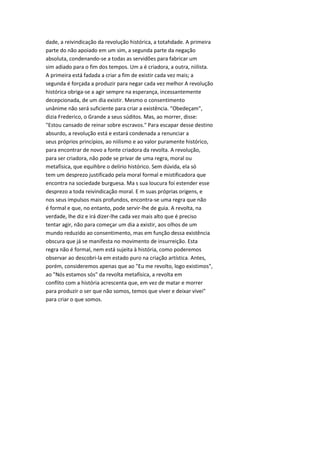 dade, a reivindicação da revolução histórica, a totahdade. A primeira
parte do não apoiado em um sim, a segunda parte da negação
absoluta, condenando-se a todas as servidões para fabricar um
sim adiado para o fim dos tempos. Um a é criadora, a outra, niilista.
A primeira está fadada a criar a fim de existir cada vez mais; a
segunda é forçada a produzir para negar cada vez melhor A revolução
histórica obriga-se a agir sempre na esperança, incessantemente
decepcionada, de um dia existir. Mesmo o consentimento
unânime não será suficiente para criar a existência. "Obedeçam",
dizia Frederico, o Grande a seus súditos. Mas, ao morrer, disse:
"Estou cansado de reinar sobre escravos." Para escapar desse destino
absurdo, a revolução está e estará condenada a renunciar a
seus próprios princípios, ao niilismo e ao valor puramente histórico,
para encontrar de novo a fonte criadora da revolta. A revolução,
para ser criadora, não pode se privar de uma regra, moral ou
metafísica, que equihbre o delírio histórico. Sem dúvida, ela só
tem um desprezo justificado pela moral formal e mistificadora que
encontra na sociedade burguesa. Ma s sua loucura foi estender esse
desprezo a toda reivindicação moral. E m suas próprias origens, e
nos seus impulsos mais profundos, encontra-se uma regra que não
é formal e que, no entanto, pode servir-lhe de guia. A revolta, na
verdade, lhe diz e irá dizer-lhe cada vez mais alto que é preciso
tentar agir, não para começar um dia a existir, aos olhos de um
mundo reduzido ao consentimento, mas em função dessa existência
obscura que já se manifesta no movimento de insurreição. Esta
regra não é formal, nem está sujeita à história, como poderemos
observar ao descobri-la em estado puro na criação artística. Antes,
porém, consideremos apenas que ao "Eu me revolto, logo existimos",
ao "Nós estamos sós" da revolta metafísica, a revolta em
conflito com a história acrescenta que, em vez de matar e morrer
para produzir o ser que não somos, temos que viver e deixar vivei"
para criar o que somos.
 