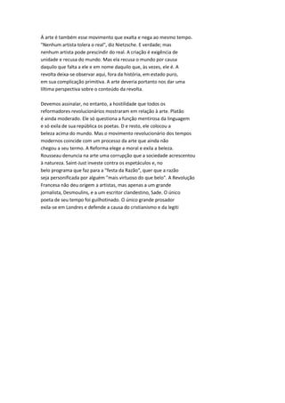 Á arte é também esse movimento que exalta e nega ao mesmo tempo.
"Nenhum artista tolera o real", diz Nietzsche. E verdade; mas
nenhum artista pode prescindir do real. A criação é exigência de
unidade e recusa do mundo. Mas ela recusa o mundo por causa
daquilo que falta a ele e em nome daquilo que, às vezes, ele é. A
revolta deixa-se observar aqui, fora da história, em estado puro,
em sua complicação primitiva. A arte deveria portanto nos dar uma
liltima perspectiva sobre o conteúdo da revolta.
Devemos assinalar, no entanto, a hostilidade que todos os
reformadores revolucionários mostraram em relação à arte. Platão
é ainda moderado. Ele só questiona a função mentirosa da linguagem
e só exila de sua república os poetas. D e resto, ele colocou a
beleza acima do mundo. Mas o movimento revolucionário dos tempos
modernos coincide com um processo da arte que ainda não
chegou a seu termo. A Reforma elege a moral e exila a beleza.
Rousseau denuncia na arte uma corrupção que a sociedade acrescentou
à natureza. Saint-Just investe contra os espetáculos e, no
belo programa que faz para a "festa da Razão", quer que a razão
seja personificada por alguém "mais virtuoso do que belo". A Revolução
Francesa não deu origem a artistas, mas apenas a um grande
jornalista, Desmoulins, e a um escritor clandestino, Sade. O único
poeta de seu tempo foi guilhotinado. O único grande prosador
exila-se em Londres e defende a causa do cristianismo e da legiti
 