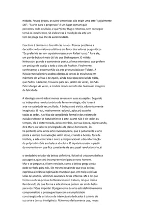 midade. Pouco depois, os saint-simonistas vão exigir uma arte "socialmente
útil". "A arte para o progresso" é um lugar-comum que
percorreu todo o século, e que Victor Hug o retomou, sem conseguir
torná-lo convincente. Só Valles traz à maldição da arte um
tom de praga que lhe dá autenticidade.
Esse tom é também o dos niilistas russos. Pisarev proclama a
decadência dos valores estéticos em favor dos valores pragmáticos.
"Eu preferiria ser um sapateiro russo a um Rafael russo." Para ele,
um par de botas é mais útil do que Shakespeare. O niilista
Nekrassov, grande e comovente poeta, afirma entretanto que prefere
um pedaço de queijo a toda a obra de Pushkin. Finalmente,
conhecemos a excomunhão da arte pronunciada por Tolstoi. A
Rússia revolucionária acabou dando as costas às esculturas em
mármore de Vénus e de Apolo, ainda douradas pelo sol da ItáHa,
que Pedro, o Grande, trouxera para seu jardim de verão, em São
Petersburgo. As vezes, a miséria desvia o rosto das dolorosas imagens
da felicidade.
A ideologia alemã não é menos severa em suas acusações. Segundo
os intérpretes revolucionários da Fenomenologia, não haverá
arte na sociedade reconciliada. A beleza será vivida, não unicamente
imaginada. O real, inteiramente racional, aplacará sozinho
todas as sedes. A crítica da consciência formal e dos valores de
evasão estende-se naturalmente à arte. A arte não é de todos os
tempos, ela é determinada, pelo contrário, por sua época, expressando,
dirá Marx, os valores privilegiados da classe dominante. Só
há portanto uma única arte revolucionária, que é justamente a arte
posta a serviço da revolução. Além disso, criando a beleza, fora da
história, a arte contraria o único esforço racional: a transformação
da própria história em beleza absoluta. O sapateiro russo, a partir
do momento em que fica consciente de seu papel revolucionário, é
o verdadeiro criador da beleza definitiva. Rafael só criou uma beleza
passageira, que será incompreensível para o novo homem.
Mar x se pergunta, é bem verdade, como a beleza grega ainda
pode ser bela para nós. Ele mesmo responde que essa beleza
expressa a infância ingênua do mundo e que, em meio a nossas
lutas de adultos, sentimos saudades dessa infância. Ma s de que
forma as obras-primas do Renascimento italiano, de que forma
Rembrandt, de que forma a arte chinesa podem ser ainda belos
para nós.? Que importa! O julgamento da arte está definitivamente
comprometido e prossegue hoje com a cumplicidade
constrangida de artistas e de intelectuais dedicados à calúnia de
sua arte e de sua inteligência. Notemos efetivamente que, nessa
 