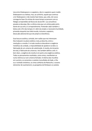 luta entre Shakespeare e o sapateiro, não é o sapateiro quem maldiz
Shakespeare ou a beleza, mas, ao contrário, aquele que continua
a ler Shakespeare e não resolve fazer botas, que, aliás, ele nunca
conseguiria fazer Os artistas de nosso tempo se parecem com os
fidalgos arrependidos da Rússia do século XIX : sua consciência
pesada os desculpa. Ma s a última coisa que um artista pode sentir,
diante de sua arte, é o arrependimento. Pretender adiar também a
beleza até o fim dos tempos é ir além da simples e necessária humildade,
privando enquanto isso todo mundo, inclusive o sapateiro,
desse pão adicional de que ele próprio se beneficiou.
Essa loucura ascética, contudo, tem razões que nos interessam.
Elas traduzem no plano estético a luta, já descrita, entre a
revolução e a revolta. E m toda revolta se descobrem a exigência
metafísica da unidade, a impossibilidade de apoderar-se dela e a
fabricação de um universo de substituição. A revolta, de tal ponto
de vista, é fabricante de universos. Isto também define a arte. A
bem dizer, a exigência da revolta é em parte uma exigência estética.
Todos os pensamentos revoltados, como vimos, manifestam-se
numa retórica ou num universo fechado. A retórica das muralhas
em Lucrécio, os conventos e castelos trancafiados de Sade, a ilha
ou o rochedo romântico, os cimos soHtários de Nietzsche, o oceano
elementar de Lautréamont, os parapeitos de Rimbaud, os castelos
 