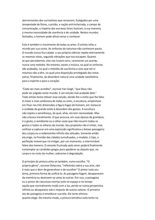 aterrorizantes dos surrealistas que renascem, fustigados por uma
tempestade de flores, a prisão, a nação entrincheirada, o campo de
concentração, o império dos escravos livres ilustram, à sua maneira,
a mesma necessidade de coerência e de unidade. Nestes mundos
fechados, o homem pode afinal reinar e conhecer
Este é também o movimento de todas as artes. O artista refaz o
mundo por sua conta. As sinfonias da natureza não conhecem pauta.
O mundo nunca fica calado: o seu próprio silêncio repete eternamente
as mesmas notas, segundo vibrações que nos escapam. Quanto
às que percebemos, elas nos trazem sons, raramente um acorde,
nunca uma melodia. No entanto, existe a música, na qual as sinfonias
são acabadas, na qual a melodia dá sua forma a sons que em si
mesmos não a têm, na qual uma disposição privilegiada das notas
extrai, finalmente, da desordem natural uma unidade satisfatória
para o espírito e para o coração.
"Cada vez mais acredito", escreve Van Gogh, "que Deus não
pode ser julgado neste mundo. E um estudo mal-acabado dele."
Todo artista tenta refazer esse estudo, dando-lhe o estilo que lhe falta.
A maior e mais ambiciosa de todas as artes, a escultura, empenhase
em frxar nas três dimensões a figura fugaz do homem, em restaurar
a unidade do grande estilo à desordem dos gestos. A escultura
não rejeita a semelhança, da qual, ahás, ela tem necessidade. Mas
não a busca inicialmente. O que procura, em suas épocas de grandeza,
é o gesto, o semblante ou o olhar vazio que irão resumir todos os
gestos e todos os olhares do mundo. Seu propósito não é imitar, mas
estíhzar e capturar em uma expressão significativa o êxtase passageiro
dos corpos ou o redemoinho infinito das atitudes. Somente então
ela erige, no frontão das cidades tumultuadas, o modelo, o tipo, a
perfeição imóvel que irá mitigar, por um momento, a interminável
febre dos homens. O amante frustrado pelo amor poderá finalmente
contemplar as cariátides gregas para apoderar-se daquilo que, no
corpo e no rosto da mulher, sobrevive à degradação.
O princípio da pintura acha-se também, numa escolha. "O
próprio gênio", escreve Delacroix, "refletindo sobre a sua arte, não
é mais que o dom de generahzar e de escolher" O pintor isola seu
tema, primeira forma de unificá-lo. As paisagens fogem, desaparecem
da memória ou destroem-se umas às outras. Por isso, o paisagista
ou o pintor de naturezas-mortas isola no espaço e no tempo
aquilo que normalmente muda com a luz, perde-se numa perspectiva
infinita ou desaparece sob o impacto de outros valores. O primeiro
ato do paisagista é emoldurar sua tela. Ele tanto elimina
quanto elege. Do mesmo modo, a pintura temática isola tanto no
 