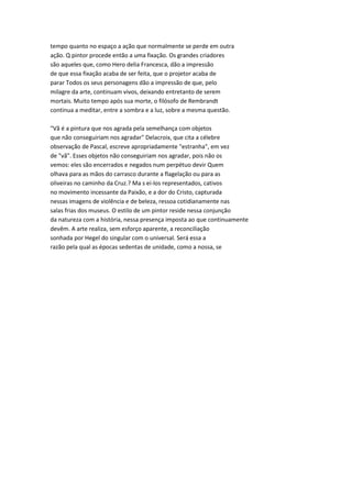tempo quanto no espaço a ação que normalmente se perde em outra
ação. Q pintor procede então a uma fixação. Os grandes criadores
são aqueles que, como Hero delia Francesca, dão a impressão
de que essa fixação acaba de ser feita, que o projetor acaba de
parar Todos os seus personagens dão a impressão de que, pelo
milagre da arte, continuam vivos, deixando entretanto de serem
mortais. Muito tempo após sua morte, o filósofo de Rembrandt
continua a meditar, entre a sombra e a luz, sobre a mesma questão.
"Vã é a pintura que nos agrada pela semelhança com objetos
que não conseguiriam nos agradar" Delacroix, que cita a célebre
observação de Pascal, escreve apropriadamente "estranha", em vez
de "vã". Esses objetos não conseguiriam nos agradar, pois não os
vemos: eles são encerrados e negados num perpétuo devir Quem
olhava para as mãos do carrasco durante a flagelação ou para as
oliveiras no caminho da Cruz.? Ma s ei-los representados, cativos
no movimento incessante da Paixão, e a dor do Cristo, capturada
nessas imagens de violência e de beleza, ressoa cotidianamente nas
salas frias dos museus. O estilo de um pintor reside nessa conjunção
da natureza com a história, nessa presença imposta ao que continuamente
devêm. A arte realiza, sem esforço aparente, a reconciliação
sonhada por Hegel do singular com o universal. Será essa a
razão pela qual as épocas sedentas de unidade, como a nossa, se
 