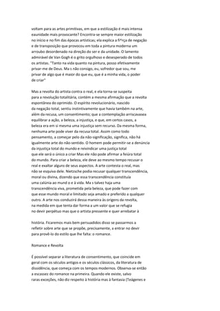 voltam para as artes primitivas, em que a estilização é mais intensa
eaunidade mais provocante? Encontra-se sempre maior estilização
no início e no fim das épocas artísticas; ela explica a fi^rça de negação
e de transposição que provocou em toda a pintura moderna um
arroubo desordenado na direção do ser e da unidade. O lamento
admirável de Van Gogh é o grito orgulhoso e desesperado de todos
os artistas. "Tanto na vida quanto na pintura, posso efetivamente
privar-me de Deus. Ma s não consigo, eu, sofredor que sou, me
privar de algo que é maior do que eu, que é a minha vida, o poder
de criar"
Mas a revolta do artista contra o real, e ela torna-se suspeita
para a revolução totalitária, contém a mesma afirmação que a revolta
espontânea do oprimido. O espírito revolucionário, nascido
da negação total, sentiu instintivamente que havia também na arte,
além da recusa, um consentimento; que a contemplação arriscavasea
equilibrar a ação, a beleza, a injustiça, e que, em certos casos, a
beleza era em si mesma uma injustiça sem recurso. Da mesma forma,
nenhuma arte pode viver da recusa total. Assim como todo
pensamento, a começar pelo da não-significação, significa, não há
igualmente arte do não-sentido. O homem pode permitir-se a denúncia
da injustiça total do mundo e reivindicar uma justiça total
que ele será o único a criar Mas ele não pode afirmar a feiúra total
do mundo. Para criar a beleza, ele deve ao mesmo tempo recusar o
real e exaltar alguns de seus aspectos. A arte contesta o real, mas
não se esquiva dele. Nietzsche podia recusar qualquer transcendência,
moral ou divina, dizendo que essa transcendência constituía
uma calúnia ao mund o e à vida. Ma s talvez haja uma
transcendência viva, prometida pela beleza, que pode fazer com
que esse mundo moral e limitado seja amado e preferido a qualquer
outro. A arte nos conduzirá dessa maneira às origens da revolta,
na medida em que tenta dar forma a um valor que se refugia
no devir perpétuo mas que o artista pressente e quer arrebatar à
história. Ficaremos mais bem persuadidos disso se passarmos a
refletir sobre arte que se propõe, precisamente, a entrar no devir
para provê-lo do estilo que lhe falta: o romance.
Romance e Revolta
É possível separar a literatura de consentimento, que coincide em
geral com os séculos antigos e os séculos clássicos, da literatura de
dissidência, que começa com os tempos modernos. Observa-se então
a escassez do romance na primeira. Quando ele existe, salvo
raras exceções, não diz respeito à história mas à fantasia (Teágenes e
 