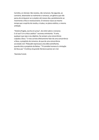 Caricléia, on Astraia). São novelas, não romances. Na segunda, ao
contrário, desenvolve-se realmente o romance, um gênero que não
parou de enriquecer-se e ampliar até nossos dias, paralelamente ao
movimento crítico e revolucionário. O romance nasce ao mesmo
tempo que o espírito de revolta, e traduz, no plano estético, a mesma
ambição.
"História fingida, escrita em prosa", diz Littré sobre o romance.
E só isso? U m crítico católico''' escreveu entretanto: "A arte,
qualquer que seja o seu objetivo, faz sempre uma concorrência
culpada a Deus." E mais correto efetivamente falar de uma concorrência
a Deus, a propósito do romance, do que de uma concorrência
ao estado civil. Thibaudet expressava uma idéia semelhante,
quando dizia a propósito de Balzac: "^4 comédia humana é a Imitação
de Deus pai." O esforço da grande literatura parece ser criar
'Stanislas Fumet.
 