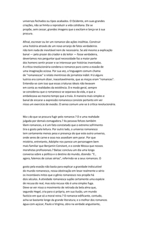universos fechados ou tipos acabados. O Ocidente, em suas grandes
criações, não se hmita a reproduzir a vida cotidiana. Ele se
propõe, sem cessar, grandes imagens que o excitam e lança-se à sua
procura.
Afinal, escrever ou ler um romance são ações insóhtas. Construir
uma história através de um novo arranjo de fatos verdadeiros
não tem nada de inevitável nem de necessário. Se até mesmo a explicação
banal — pelo prazer do criador e do leitor — fosse verdadeira,
deveríamos nos perguntar qual necessidade faz a maior parte
dos homens sentir prazer e se interessar por histórias inventadas.
A crítica revolucionária condena o romance puro como a evasão de
uma imaginação ociosa. Por sua vez, a hnguagem comum chama
de "romanescas" o relato mentiroso do jornalista inábil. H á alguns
lustros era comum dizer, inaceitavelmente, que as moças eram "romances".
Entendia-se com isso que essas criaturas ideais não levavam
em conta as realidades da existência. D e modo geral, sempre
se considerou que o romanesco se separava da vida, e que a
embelezava ao mesmo tempo que a traía. A maneira mais simples e
banal de encarar a expressão romanesca consiste portanto em ver
nisso um exercício de evasão. O senso comum une-se à crítica revolucionária.
Ma s do que se procura fugir pelo romance.? D e uma reahdade
julgada por demais esmagadora.? As pessoas fehzes também
lêem romances, e é um fato constatado que o extremo sofrimento
tira o gosto pela leitura. Por outro lado, o universo romanesco
tem certamente menos peso e presença do que este outro universo,
onde seres de carne e osso nos assediam sem parar. Por que
mistério, entretanto, Adolphe nos parece um personagem bem
mais familiar que Benjamin Constant, e o conde Mosca que nossos
morahstas profissionais.? Balzac concluiu um dia uma longa
conversa sobre a política e o destino do mundo, dizendo: "E ,
agora, falemos de coisas sérias", referindo-se a seus romances. O
gosto pela evasão não basta para explicar a gravidade indiscutível
do mundo romanesco, nossa obstinação em levar realmente a sério
os incontáveis mitos que o gênio romanesco nos propõe há
dois séculos. A atividade romanesca supõe certamente uma espécie
de recusa do real, mas esta recusa não é uma simples fuga.
Deve-se ver nisso o movimento de retirada da bela alma que,
segundo Hegel, cria para si própria, em sua ilusão, um mundo
factício em que só a moral reina.? O romance edificante, contudo,
acha-se bastante longe da grande literatura; e o melhor dos romances
água-com-açúcar, Paulo e Virgínia, obra na verdade angustiante,
 