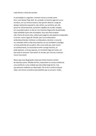 nada oferece a título de consolo.
A contradição é a seguinte: o homem recusa o mundo como
ele é, sem desejar firgir dele. N a verdade, os homens agarram-se ao
mundo e, em sua imensa maioria, não querem deixá-lo. Longe de
desejar realmente esquecê-lo, eles sofrem, ao contrário, por não
possuí-lo suficientemente, estranhos cidadãos do mundo, exilados
em sua própria pátria. A não ser nos instantes fulgurantes da plenitude,
toda realidade é para eles incompleta. Seus atos lhes escapam
sob a forma de outros atos, voltam para julgá-los sob aspectos inesperados
e correm, como a água de Tántalo, para uma embocadura
ainda desconhecida. Conhecer a embocadura, dominar o curso do
rio, entender enfim a vida como destino, eis sua verdadeira nostalgia,
no mais profundo de sua pátria. Ma s essa visão que, pelo menos
no conhecimento, os reconciliaria enfim consigo mesmos, só
pode aparecer, se é que aparece, no momento fugaz da morte, em
que tudo se consuma. Para existir no mundo, por uma vez, é preciso
nunca mais existir
Nasce aqui essa desgraçada inveja que tantos homens sentem
da vida dos outros. Olhadas de fora, emprestam-se a essas existências
uma coerência e uma unidade que elas estão longe de ter, mas
que parecem evidentes ao observador. Ele só vê o contorno dessas
vidas, sem tomar consciência dos detalhes que as corroem. Então,
 