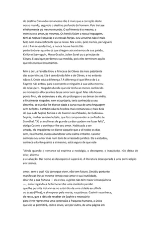 do destino O mundo romanesco não é mais que a correção deste
nosso mundo, segundo o destino profundo do homem. Pois tratase
efetivamente do mesmo mundo. O sofrimento é o mesmo, a
mentira e o amor, os mesmos. Os heróis falam a nossa hnguagem,
têm as nossas fraquezas e as nossas forças. Seu universo não é mais
belo nem mais edificante que o nosso. Ma s eles, pelo menos, perseguem
até o fi m o seu destino, e nunca houve heróis tão
perturbadores quanto os que chegam aos extremos de sua paixão,
Kirilov e Stavroguin, Mm e Graslin, Julien Sorel ou o príncipe de
Clèves. E aqui que perdemos sua medida, pois eles terminam aquilo
que nós nunca consumamos.
Mm e de L a Fayette tirou a Princesa de Clèves da mais palpitante
das experiências. Ela é sem dúvida Mm e de Clèves, e no entanto
não o é. Onde está a diferença.? A diferença é que Mm e de L a
Fayette não entrou para o convento e ninguém à sua volta morreu
de desespero. Ninguém duvida que ela tenha ao menos conhecido
os momentos dilacerantes desse amor sem igual. Mas não houve
ponto final, ela sobreviveu a ele, ela prolongou-o ao deixar de vivêlo,
e finalmente ninguém, nem ela própria, teria conhecido o seu
desenho, se ela não lhe tivesse dado a curva nua de uma hnguagem
sem defeitos. Também não há história mais romanesca e mais bela
do que a de Sophie Tonska e de Casimir nas Plêiades, de Gobineau.
Sophie, mulher sensível e bela, que faz compreender a confissão de
Stendhal: "Só as mulheres de grande caráter podem me fazer feliz",
obriga Casimir a confessar-lhe seu amor. Habituada a ser
amada, ela impacienta-se diante daquele que a vê todos os dias
sem, no entanto, nunca abandonar uma calma irritante. Casimir
confessa seu amor mas num tom de arrazoado jurídico. Ele a estudou,
conhece-a tanto quanto a si mesmo, está seguro de que este
"Ainda quando o romance só exprima a nostalgia, o desespero, o inacabado, não deixa de
criar, aforma
e a salvação. Dar nome ao desespero é superá-lo. A literatura desesperada é uma contradição
em termos.
amor, sem o qual não consegue viver, não tem futuro. Decidiu portanto
manifestar-lhe ao mesmo tempo esse amor e sua inutilidade,
doar-lhe a sua fortuna — ela é rica, o gesto não tem maior conseqüência
— , encarregando-a de fornecer-lhe uma modesta pensão
que lhe permita instalar-se no subúrbio de uma cidade escolhida
ao acaso (Vilna), e ah esperar pela morte, na pobreza. Casimir reconhece,
de resto, que a idéia de receber de Sophie o necessário
para viver representa uma concessão à fraqueza humana, a única
que ele se permitirá, com o envio, vez por outra, de uma página em
 