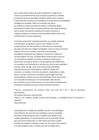 que o artista efetua sobre sua própria experiência. Longe de ser
moral ou puramente formal, essa correção visa primeiro à unidade
e traduz por aí uma necessidade metafísica. Neste nível o romance
é antes de tudo um exercício da inteligência a serviço de uma sensibilidade
nostálgica ou revoltada. Poder-se-ia estudar essa busca
da unidade no romance francês de análise e em Melville, Balzac,
Dostoievski ou Tolstoi. Ma s um breve confronto entre duas tentativas
que se situam nos extremos opostos do mundo romanesco, a
criação proustiana e o romance americano destes líltimos anos, será
suficiente para os nossos propósitos.
O romance americano'^ pretende encontrar sua unidade reduzindo
o homem quer ao elementar, quer às suas reações e ao seu
comportamento. Ele não escolhe um sentimento ou uma paixão,
dos quais nos dará uma imagem privilegiada, como em nossos romances
clássicos. Ele recusa a análise, a busca de uma motivação
psicológica fundamental que explicaria e resumiria a conduta de
um personagem. Por isso, a unidade desse romance não é mais que
um vislumbre de unidade. Sua técnica consiste em descrever os
homens por seu aspecto externo, nos seus gestos mais indiferentes,
em reproduzir sem comentários o seu discurso, até em suas repetições,''
consiste, afinal, em agir como se os homens fossem definidos
inteiramente por seus automatismos cotidianos. Neste nível
mecânico, na verdade, os homens se parecem, explicando-se, desta
forma, o curioso universo em que todos os personagens parecem
intercambiáveis, mesmo em suas particularidades físicas. Esta técnica
só é chamada de realista por um mal-entendido. Além do fato
de o realismo na arte, como veremos, ser uma noção incompreensível,
fica bastante evidente que este mundo romanesco não visa à
"Trata-se, naturalmente, do romance "duro" dos anos 30 e 40, e não do admirável
florescimento
do romance americano do século XIX .
"Mesm o em Faulkner, grande escritor desta geração, o monólogo interior só reproduz a
superfície
do pensamento.
reprodução pura e simples da realidade, mas sim à sua estihzação
mais arbitrária. Ele nasce de uma mutilação, e de uma mutilação
voluntária, efetuada sobre o real. A unidade assim obtida é uma
unidade degradada, um nivelamento dos seres e do mundo. Parece
que, para esses romancistas, é a vida interior que priva as ações
humanas da unidade e arrebata os seres uns aos outros. Esta suspeita
é em parte legítima. Ma s a revolta, que está na origem dessa
 