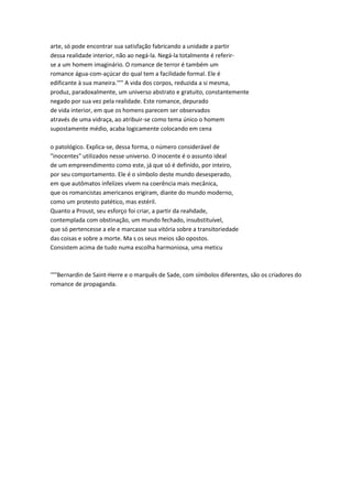 arte, só pode encontrar sua satisfação fabricando a unidade a partir
dessa realidade interior, não ao negá-la. Negá-la totalmente é referir-
se a um homem imaginário. O romance de terror é também um
romance água-com-açúcar do qual tem a facilidade formal. Ele é
edificante à sua maneira.'"" A vida dos corpos, reduzida a si mesma,
produz, paradoxalmente, um universo abstrato e gratuito, constantemente
negado por sua vez pela realidade. Este romance, depurado
de vida interior, em que os homens parecem ser observados
através de uma vidraça, ao atribuir-se como tema único o homem
supostamente médio, acaba logicamente colocando em cena
o patológico. Explica-se, dessa forma, o número considerável de
"inocentes" utilizados nesse universo. O inocente é o assunto ideal
de um empreendimento como este, já que só é definido, por inteiro,
por seu comportamento. Ele é o símbolo deste mundo desesperado,
em que autômatos infelizes vivem na coerência mais mecânica,
que os romancistas americanos erigiram, diante do mundo moderno,
como um protesto patético, mas estéril.
Quanto a Proust, seu esforço foi criar, a partir da reahdade,
contemplada com obstinação, um mundo fechado, insubstituível,
que só pertencesse a ele e marcasse sua vitória sobre a transitoriedade
das coisas e sobre a morte. Ma s os seus meios são opostos.
Consistem acima de tudo numa escolha harmoniosa, uma meticu
'""Bernardin de Saint-Herre e o marquês de Sade, com símbolos diferentes, são os criadores do
romance de propaganda.
 