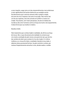 a esse respeito, surge como um dos empreendimentos mais ambiciosos
e mais significativos do homem diante de sua condição mortal.
Ele demonstrou que a arte do romance refaz a própria criação,
tal como ela nos é imposta e tal como é recusada. Pelo menos sob
um de seus aspectos, esta arte consiste em preferir a criatura ao
criador. No entanto, com maior perspicácia, ela alia-se à beleza do
mundo ou dos seres humanos contra as forças da morte e do esquecimento.
E desta forma que sua revolta é criadora.
Revolta e Estilo
Pelo tratamento que o artista impõe à reahdade, ele afirma sua força
de recusa. Ma s o que ele preserva da realidade no universo que
cria revela a aceitação de pelo menos uma parte do real, que ele tira
das sombras do devir para conduzi-lo à luz da criação. E m última
instância, se a recusa for total, a reahdade é banida no seu todo, e
obtemos obras puramente formais. Se pelo contrário o artista, por
motivos freqüentemente estranhos à arte, decide exaltar a realida
 