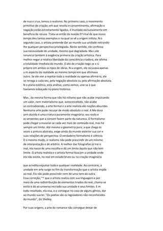 de nua e crua, temos o realismo. No primeiro caso, o movimento
primitivo de criação, em que revolta e consentimento, afirmação e
negação estão estreitamente ligados, é mutilado exclusivamente em
beneficio da recusa. Trata-se então da evasão fi^rmal de que nosso
tempo deu tantos exemplos e na qual se vê a origem niilista. N o
segundo caso, o artista pretende dar ao mundo sua unidade retirando-
lhe qualquer perspectiva privilegiada. Neste sentido, ele confessa
sua necessidade de unidade, mesmo que degradada. Ma s ele
renuncia também à exigência primeira da criação artística. Para
melhor negar a relativa liberdade da consciência criadora, ele afirma
a totalidade imediata do mundo. O ato de criação nega-se a si
próprio em ambos os tipos de obras. N a origem, ele recusava apenas
u m aspecto da realidade ao mesmo tempo em que afirmava
outro. Se ele vier a rejeitar toda a realidade ou apenas afirmá-la, ele
se renega a cada vez, pela negação absoluta ou pela afirmação absoluta.
N o plano estético, esta anáhse, como vemos, une-se à que
havíamos esboçado no plano histórico.
Mas , da mesma forma que não há niilismo que não acabe impUcando
um valor, nem materialismo que, autoconcebido, não acabe
se contradizendo, a arte formal e a arte realista são noções absurdas.
Nenhuma arte pode recusar de modo absoluto o real. A Me dusa
sem dúvida é uma criatura puramente imaginária; seu rosto e
as serpentes que a coroam fazem parte da natureza. O formalismo
pode chegar a esvaziar-se cada vez mais de conteúdo real, mas há
sempre um limite. Até mesmo a geometria pura, a que chega às
vezes a pintura abstrata, exige ainda do mundo exterior sua cor e
suas relações de perspectiva. O verdadeiro formalismo é silêncio.
D o mesmo modo, o realismo não pode prescindir de um mínimo
de interpretação e de arbítrio. A melhor das fotografias já trai o
real, ela nasce de uma escolha e dá um limite àquilo que não tem
limite. O artista realista e o artista formal buscam a unidade onde
ela não existe, no real em estado bruto ou na criação imaginária
que acredita expulsar toda e qualquer reahdade. Ao contrário, a
unidade em arte surge no fim da transformação que o artista impõe
ao real. Ela não pode prescindir nem de uma nem da outra.
Essa correção,'"^ que o artista realiza com sua linguagem e por
meio de uma redistribuição de elementos tirados do real, chama-se
estilo e dá ao universo recriado sua unidade e seus hmites. E m
todo revoltado, ela visa, e o consegue no caso de alguns gênios, dar
ao mundo sua lei. "Os poetas são os legisladores não-reconhecidos
do mundo", diz Shelley.
Por suas origens, a arte do romance não consegue deixar de
 