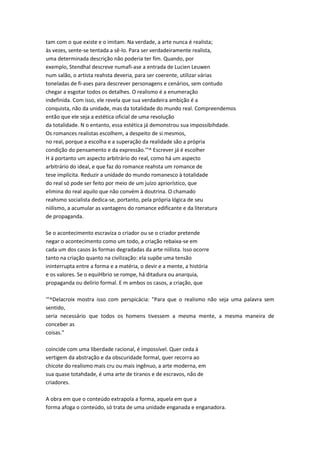 tam com o que existe e o imitam. Na verdade, a arte nunca é realista;
às vezes, sente-se tentada a sê-lo. Para ser verdadeiramente realista,
uma determinada descrição não poderia ter fim. Quando, por
exemplo, Stendhal descreve numafi-ase a entrada de Lucien Leuwen
num salão, o artista reahsta deveria, para ser coerente, utilizar várias
toneladas de fi-ases para descrever personagens e cenários, sem contudo
chegar a esgotar todos os detalhes. O realismo é a enumeração
indefinida. Com isso, ele revela que sua verdadeira ambição é a
conquista, não da unidade, mas da totalidade do mundo real. Compreendemos
então que ele seja a estética oficial de uma revolução
da totalidade. N o entanto, essa estética já demonstrou sua impossibihdade.
Os romances realistas escolhem, a despeito de si mesmos,
no real, porque a escolha e a superação da realidade são a própria
condição do pensamento e da expressão.'"^ Escrever já é escolher
H á portanto um aspecto arbitrário do real, como há um aspecto
arbitrário do ideal, e que faz do romance reahsta um romance de
tese implícita. Reduzir a unidade do mundo romanesco à totalidade
do real só pode ser feito por meio de um juízo apriorístico, que
elimina do real aquilo que não convém à doutrina. O chamado
reahsmo socialista dedica-se, portanto, pela própria lógica de seu
niilismo, a acumular as vantagens do romance edificante e da literatura
de propaganda.
Se o acontecimento escraviza o criador ou se o criador pretende
negar o acontecimento como um todo, a criação rebaixa-se em
cada um dos casos às formas degradadas da arte niilista. Isso ocorre
tanto na criação quanto na civilização: ela supõe uma tensão
ininterrupta entre a forma e a matéria, o devir e a mente, a história
e os valores. Se o equiHbrio se rompe, há ditadura ou anarquia,
propaganda ou delírio formal. E m ambos os casos, a criação, que
'"^Delacroix mostra isso com perspicácia: "Para que o realismo não seja uma palavra sem
sentido,
seria necessário que todos os homens tivessem a mesma mente, a mesma maneira de
conceber as
coisas."
coincide com uma liberdade racional, é impossível. Quer ceda à
vertigem da abstração e da obscuridade formal, quer recorra ao
chicote do realismo mais cru ou mais ingênuo, a arte moderna, em
sua quase totahdade, é uma arte de tiranos e de escravos, não de
criadores.
A obra em que o conteúdo extrapola a forma, aquela em que a
forma afoga o conteúdo, só trata de uma unidade enganada e enganadora.
 