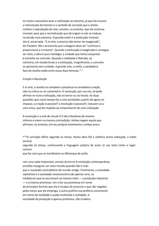se mostra necessário levar a estilização ao extremo, já que ela resume
a intervenção do homem e a vontade de correção que o artista
confere à reprodução do real, convém, no entanto, que ela continue
invisível, para que a reivindicação que dá origem à arte se traduza
na tensão mais extrema. O grande estilo é a estilização invisível,
isto é, encarnada. "E m arte, é preciso não temer ser exagerado",
diz Flaubert. Ma s acrescenta que o exagero deve ser "contínuo e
proporcional a si mesmo". Quando a estihzação é exagerada e consegue
ser vista, a obra é pura nostalgia: a unidade que tenta conquistar
é estranha ao concreto. Quando a realidade é liberada, ao
contrário, em estado bruto e a estilização, insignificante, o concreto
se apresenta sem unidade. A grande arte, o estilo, a verdadeira
face da revolta estão entre essas duas heresias.'"-'
Criação e Revolução
E m arte, a revolta se completa e perpetua na verdadeira criação,
não na crítica ou no comentário. A revolução, por sua vez, só pode
afirmar-se numa civilização, não no terror ou na tirania. As duas
questões que nosso tempo faz a uma sociedade a partir de agora no
impasse, a criação é possível? a revolução é possível?, reduzem-se a
uma única, que diz respeito ao renascimento de uma civilização.
A revolução e a arte do século X X são tributárias do mesmo
niilismo e vivem na mesma contradição. Ambas negam aquilo que
afirmam, no entanto, em seu próprio movimento e ambas procu
^"^A correção difere segundo os temas. Numa obra fiel à estética acima esboçada, o estilo
variaria
segundo os temas, continuando a linguagem própria do autor (o seu tom) como o lugar-
comum
que faz com que se manifestem as diferenças de estilo.
ram uma saída impossível, através do terror A revolução contemporânea
acredita inaugurar um novo mundo quando não é mais
que o resultado contraditório do mundo antigo. Finalmente, a sociedade
capitalista e a sociedade revolucionária são apenas uma, na
medida em que se escravizam ao mesmo meio — a produção industrial
— e à mesma promessa. Um a faz sua promessa em nome
de princípios formais que ela é incapaz de encarnar e que são negados
pelos meios que ela emprega, a outra justifica sua profecia unicamente
em nome da realidade e acaba mutilando a realidade. A
sociedade da produção é apenas produtiva, não criadora.
 