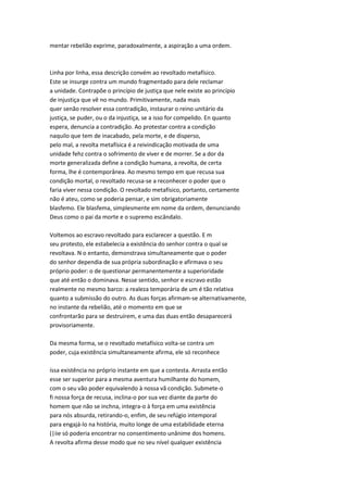 mentar rebelião exprime, paradoxalmente, a aspiração a uma ordem.
Linha por linha, essa descrição convém ao revoltado metafísico.
Este se insurge contra um mundo fragmentado para dele reclamar
a unidade. Contrapõe o princípio de justiça que nele existe ao princípio
de injustiça que vê no mundo. Primitivamente, nada mais
quer senão resolver essa contradição, instaurar o reino unitário da
justiça, se puder, ou o da injustiça, se a isso for compelido. En quanto
espera, denuncia a contradição. Ao protestar contra a condição
naquilo que tem de inacabado, pela morte, e de disperso,
pelo mal, a revolta metafísica é a reivindicação motivada de uma
unidade fehz contra o sofrimento de viver e de morrer. Se a dor da
morte generalizada define a condição humana, a revolta, de certa
forma, lhe é contemporânea. Ao mesmo tempo em que recusa sua
condição mortal, o revoltado recusa-se a reconhecer o poder que o
faria viver nessa condição. O revoltado metafísico, portanto, certamente
não é ateu, como se poderia pensar, e sim obrigatoriamente
blasfemo. Ele blasfema, simplesmente em nome da ordem, denunciando
Deus como o pai da morte e o supremo escândalo.
Voltemos ao escravo revoltado para esclarecer a questão. E m
seu protesto, ele estabelecia a existência do senhor contra o qual se
revoltava. N o entanto, demonstrava simultaneamente que o poder
do senhor dependia de sua própria subordinação e afirmava o seu
próprio poder: o de questionar permanentemente a superioridade
que até então o dominava. Nesse sentido, senhor e escravo estão
realmente no mesmo barco: a realeza temporária de um é tão relativa
quanto a submissão do outro. As duas forças afirmam-se alternativamente,
no instante da rebelião, até o momento em que se
confrontarão para se destruírem, e uma das duas então desaparecerá
provisoriamente.
Da mesma forma, se o revoltado metafísico volta-se contra um
poder, cuja existência simultaneamente afirma, ele só reconhece
íssa existência no próprio instante em que a contesta. Arrasta então
esse ser superior para a mesma aventura humilhante do homem,
com o seu vão poder equivalendo à nossa vã condição. Submete-o
fi nossa força de recusa, inclina-o por sua vez diante da parte do
homem que não se inchna, integra-o à força em uma existência
para nós absurda, retirando-o, enfim, de seu refúgio intemporal
para engajá-lo na história, muito longe de uma estabilidade eterna
(|iie só poderia encontrar no consentimento unânime dos homens.
A revolta afirma desse modo que no seu nível qualquer existência
 