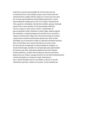 finalmente, acarreta oportunidades de morte maiores do que
no tempo do amor ou da ambição, já que a única maneira de viver
autenticamente a paixão coletiva é dispor-se a morrer por ela e para
ela. A maior oportunidade de autenticidade atualmente é a maior
oportunidade de malogro para a arte. Se a criação é impossível em
meio a guerras e revoluções, não teremos criadores, porque revolução
e guerra são o nosso quinhão. O mito da produção indefinida
traz em si a guerra, assim como a nuvem, a tempestade. As
guerras devastam então o Ocidente e matam Péguy. Apenas erguida
dos escombros, a máquina burguesa vê caminhar ao seu encontro a
máquina revolucionária. Péguy nem mesmo teve tempo de renascer;
a guerra que se avizinha matará todos aqueles que, talvez, teriam
sido Péguy. Se um classicismo criador se mostrasse entretanto possível,
deve-se reconhecer que, mesmo ilustrado em um único nome,
ele seria obra de uma geração. As oportunidades de malogros, no
século da destruição, só podem ser compensadas pela oportunidade
do número, quer dizer, pela oportunidade de que entre cada dez
artistas autênticos, um pelo menos sobreviva, assuma as primeiras
palavras de seus irmãos e consiga encontrar em sua vida simultaneamente
o tempo da paixão ou o tempo da criação. Querendo ou
não, o artista não pode mais ser um solitário, a não ser no triunfo
melancóHco que deve a todos os seus pares. A arte revoltada tam
 